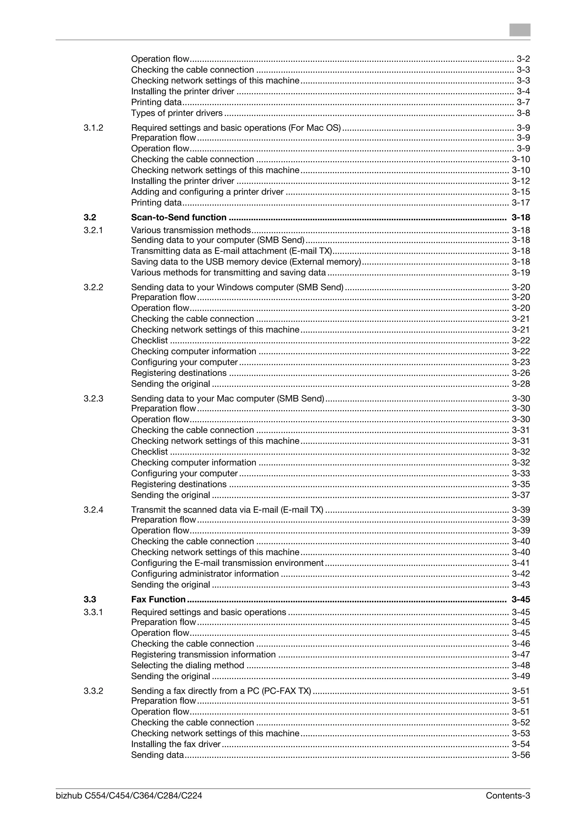 Operation flow.................................................................................................................................... 3-2
               Checking the cable connection ......................................................................................................... 3-3
               Checking network settings of this machine ....................................................................................... 3-3
               Installing the printer driver ................................................................................................................. 3-4
               Printing data....................................................................................................................................... 3-7
               Types of printer drivers ...................................................................................................................... 3-8
     3.1.2     Required settings and basic operations (For Mac OS) ...................................................................... 3-9
               Preparation flow ................................................................................................................................. 3-9
               Operation flow.................................................................................................................................... 3-9
               Checking the cable connection ....................................................................................................... 3-10
               Checking network settings of this machine ..................................................................................... 3-10
               Installing the printer driver ............................................................................................................... 3-12
               Adding and configuring a printer driver ........................................................................................... 3-15
               Printing data..................................................................................................................................... 3-17
     3.2       Scan-to-Send function ................................................................................................................. 3-18
     3.2.1     Various transmission methods......................................................................................................... 3-18
               Sending data to your computer (SMB Send) ................................................................................... 3-18
               Transmitting data as E-mail attachment (E-mail TX)........................................................................ 3-18
               Saving data to the USB memory device (External memory)............................................................ 3-18
               Various methods for transmitting and saving data .......................................................................... 3-19
     3.2.2     Sending data to your Windows computer (SMB Send) ................................................................... 3-20
               Preparation flow ............................................................................................................................... 3-20
               Operation flow.................................................................................................................................. 3-20
               Checking the cable connection ....................................................................................................... 3-21
               Checking network settings of this machine ..................................................................................... 3-21
               Checklist .......................................................................................................................................... 3-22
               Checking computer information ...................................................................................................... 3-22
               Configuring your computer .............................................................................................................. 3-23
               Registering destinations .................................................................................................................. 3-26
               Sending the original ......................................................................................................................... 3-28
     3.2.3     Sending data to your Mac computer (SMB Send) ........................................................................... 3-30
               Preparation flow ............................................................................................................................... 3-30
               Operation flow.................................................................................................................................. 3-30
               Checking the cable connection ....................................................................................................... 3-31
               Checking network settings of this machine ..................................................................................... 3-31
               Checklist .......................................................................................................................................... 3-32
               Checking computer information ...................................................................................................... 3-32
               Configuring your computer .............................................................................................................. 3-33
               Registering destinations .................................................................................................................. 3-35
               Sending the original ......................................................................................................................... 3-37
     3.2.4     Transmit the scanned data via E-mail (E-mail TX) ........................................................................... 3-39
               Preparation flow ............................................................................................................................... 3-39
               Operation flow.................................................................................................................................. 3-39
               Checking the cable connection ....................................................................................................... 3-40
               Checking network settings of this machine ..................................................................................... 3-40
               Configuring the E-mail transmission environment ........................................................................... 3-41
               Configuring administrator information ............................................................................................. 3-42
               Sending the original ......................................................................................................................... 3-43
     3.3       Fax Function .................................................................................................................................. 3-45
     3.3.1     Required settings and basic operations .......................................................................................... 3-45
               Preparation flow ............................................................................................................................... 3-45
               Operation flow.................................................................................................................................. 3-45
               Checking the cable connection ....................................................................................................... 3-46
               Registering transmission information .............................................................................................. 3-47
               Selecting the dialing method ........................................................................................................... 3-48
               Sending the original ......................................................................................................................... 3-49
     3.3.2     Sending a fax directly from a PC (PC-FAX TX) ................................................................................ 3-51
               Preparation flow ............................................................................................................................... 3-51
               Operation flow.................................................................................................................................. 3-51
               Checking the cable connection ....................................................................................................... 3-52
               Checking network settings of this machine ..................................................................................... 3-53
               Installing the fax driver ..................................................................................................................... 3-54
               Sending data.................................................................................................................................... 3-56



bizhub C554/C454/C364/C284/C224                                                                                                                        Contents-3
 