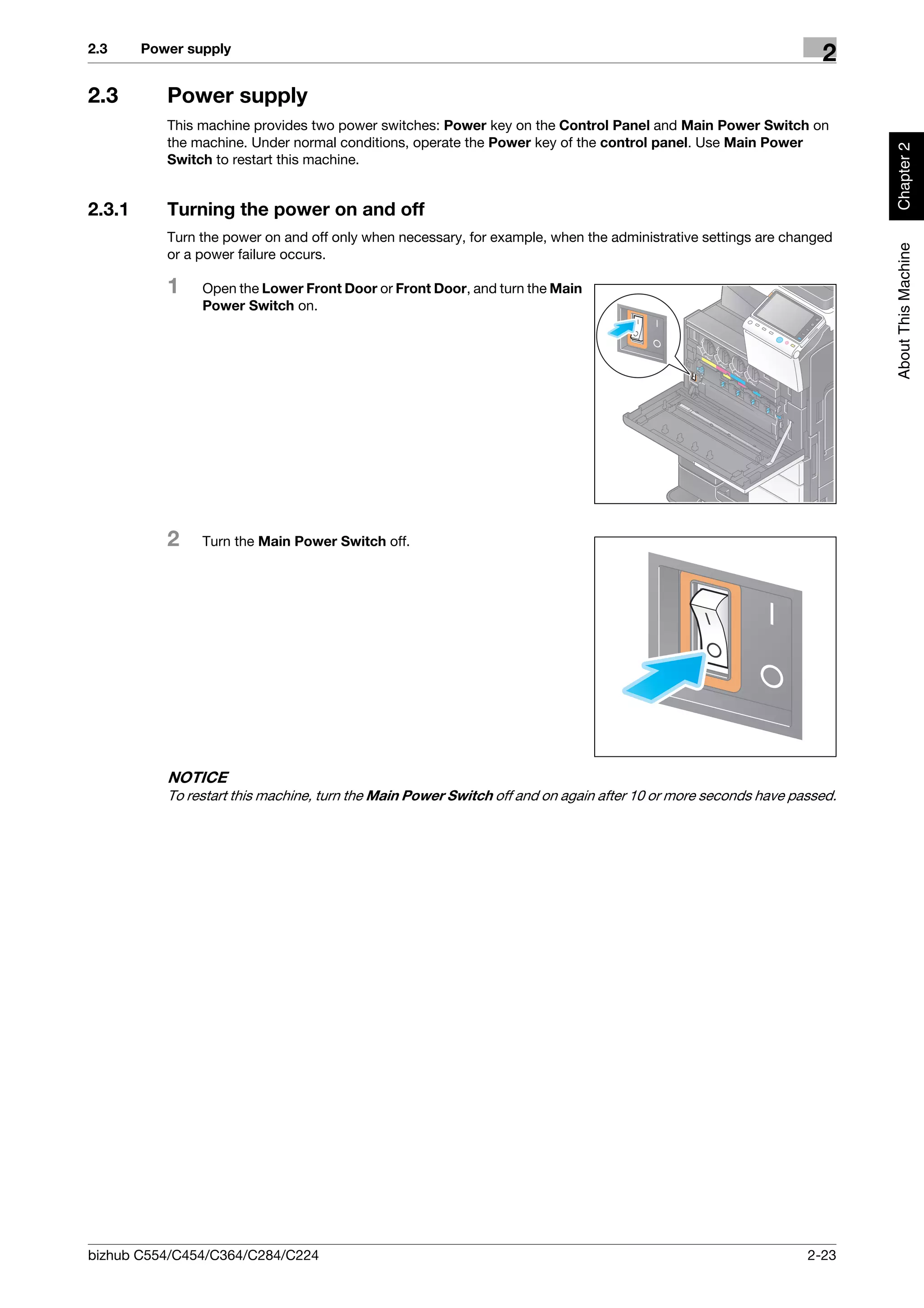 2.3     Power supply
                                                                                                                  2
2.3        Power supply
           This machine provides two power switches: Power key on the Control Panel and Main Power Switch on
           the machine. Under normal conditions, operate the Power key of the control panel. Use Main Power




                                                                                                                        Chapter 2
           Switch to restart this machine.


2.3.1      Turning the power on and off
           Turn the power on and off only when necessary, for example, when the administrative settings are changed




                                                                                                                        About This Machine
           or a power failure occurs.

           1    Open the Lower Front Door or Front Door, and turn the Main
                Power Switch on.




           2    Turn the Main Power Switch off.




           NOTICE
           To restart this machine, turn the Main Power Switch off and on again after 10 or more seconds have passed.




bizhub C554/C454/C364/C284/C224                                                                                 2-23
 