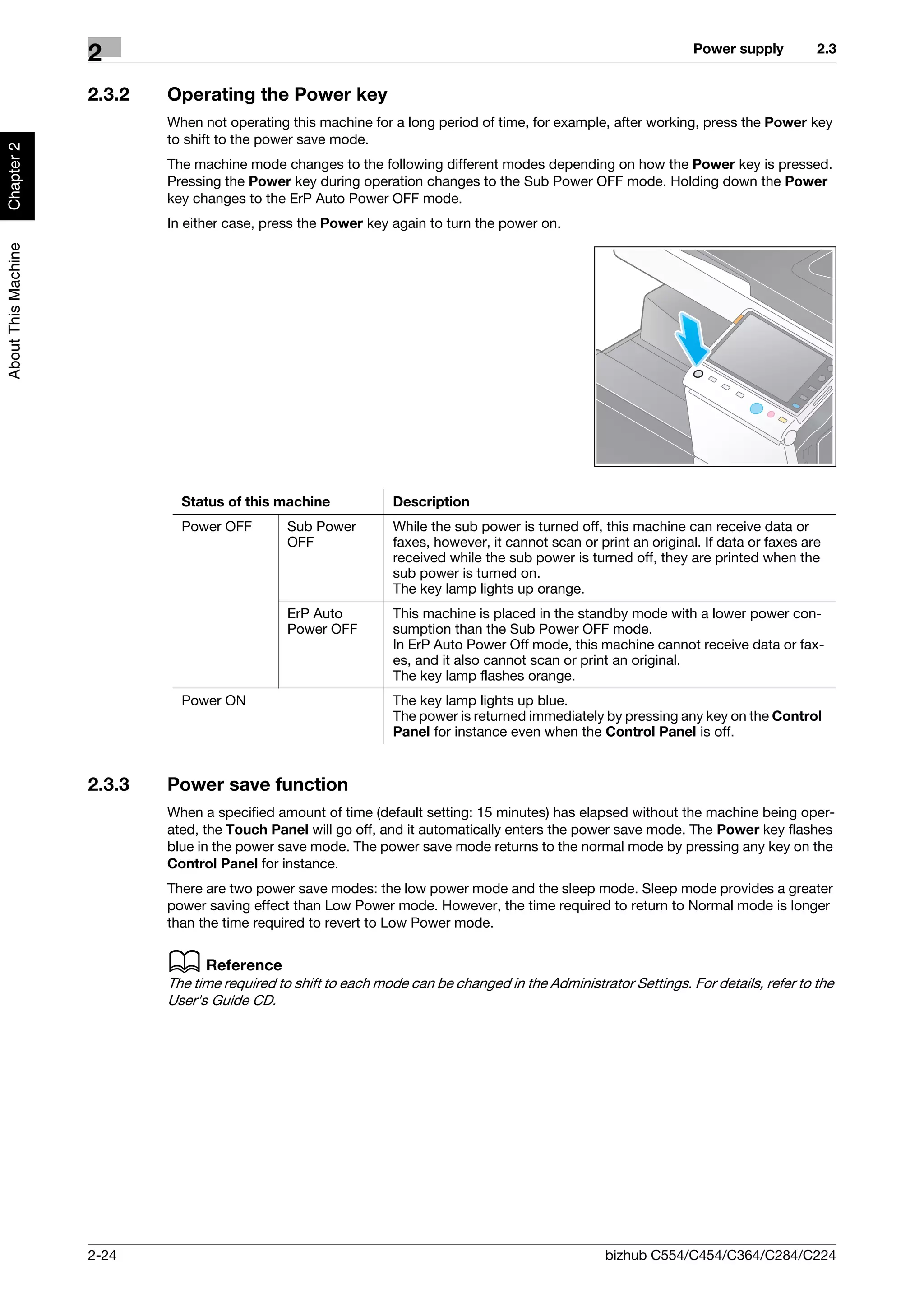 Power supply         2.3
                     2
                     2.3.2   Operating the Power key
                             When not operating this machine for a long period of time, for example, after working, press the Power key
                             to shift to the power save mode.
Chapter 2




                             The machine mode changes to the following different modes depending on how the Power key is pressed.
                             Pressing the Power key during operation changes to the Sub Power OFF mode. Holding down the Power
                             key changes to the ErP Auto Power OFF mode.
                             In either case, press the Power key again to turn the power on.
About This Machine




                               Status of this machine             Description
                               Power OFF        Sub Power         While the sub power is turned off, this machine can receive data or
                                                OFF               faxes, however, it cannot scan or print an original. If data or faxes are
                                                                  received while the sub power is turned off, they are printed when the
                                                                  sub power is turned on.
                                                                  The key lamp lights up orange.
                                                ErP Auto          This machine is placed in the standby mode with a lower power con-
                                                Power OFF         sumption than the Sub Power OFF mode.
                                                                  In ErP Auto Power Off mode, this machine cannot receive data or fax-
                                                                  es, and it also cannot scan or print an original.
                                                                  The key lamp flashes orange.
                               Power ON                           The key lamp lights up blue.
                                                                  The power is returned immediately by pressing any key on the Control
                                                                  Panel for instance even when the Control Panel is off.


                     2.3.3   Power save function
                             When a specified amount of time (default setting: 15 minutes) has elapsed without the machine being oper-
                             ated, the Touch Panel will go off, and it automatically enters the power save mode. The Power key flashes
                             blue in the power save mode. The power save mode returns to the normal mode by pressing any key on the
                             Control Panel for instance.
                             There are two power save modes: the low power mode and the sleep mode. Sleep mode provides a greater
                             power saving effect than Low Power mode. However, the time required to return to Normal mode is longer
                             than the time required to revert to Low Power mode.


                             d Reference
                             The time required to shift to each mode can be changed in the Administrator Settings. For details, refer to the
                             User's Guide CD.




                     2-24                                                                             bizhub C554/C454/C364/C284/C224
 