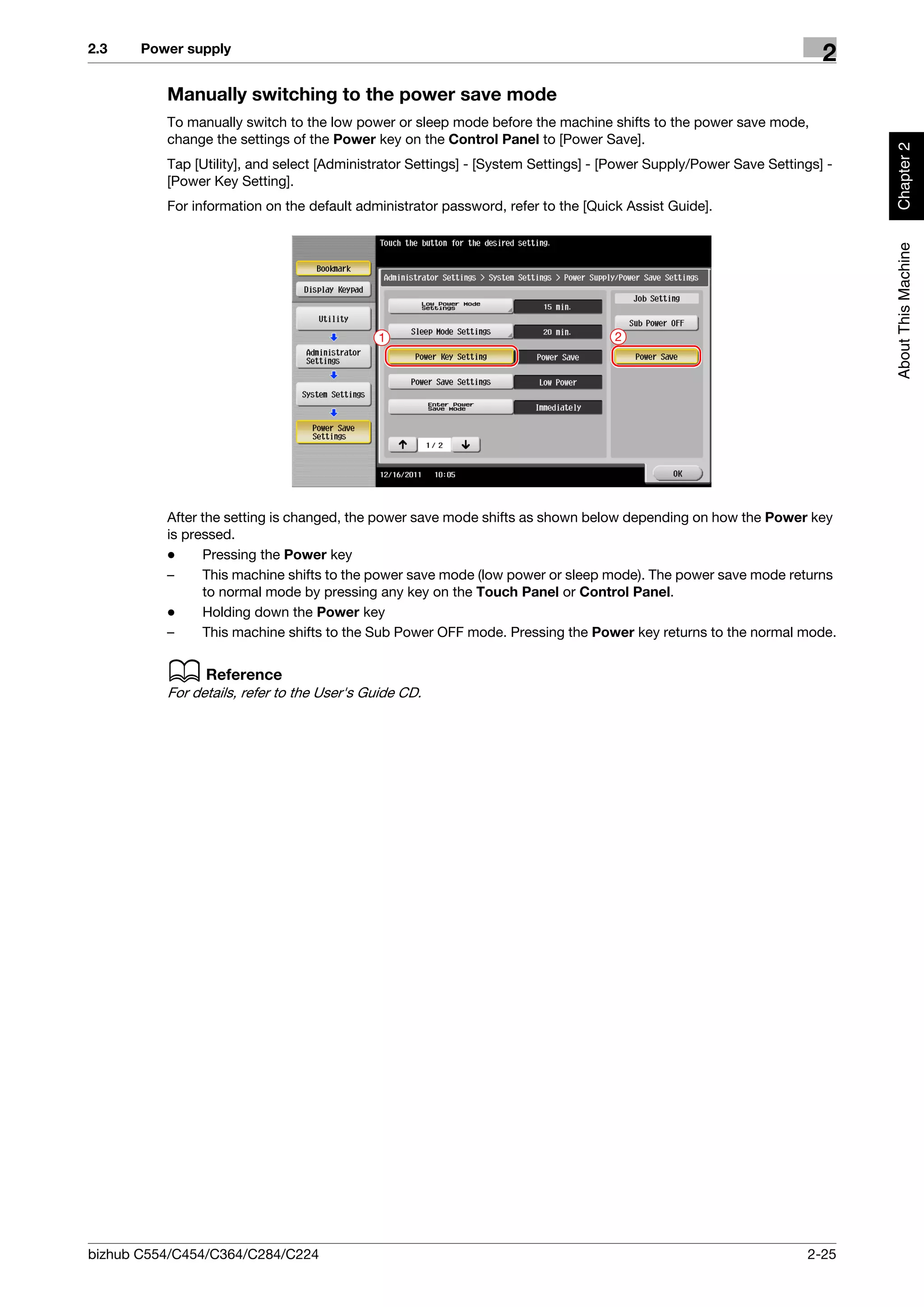 2.3    Power supply
                                                                                                                     2
          Manually switching to the power save mode
          To manually switch to the low power or sleep mode before the machine shifts to the power save mode,
          change the settings of the Power key on the Control Panel to [Power Save].




                                                                                                                          Chapter 2
          Tap [Utility], and select [Administrator Settings] - [System Settings] - [Power Supply/Power Save Settings] -
          [Power Key Setting].
          For information on the default administrator password, refer to the [Quick Assist Guide].




                                                                                                                          About This Machine
                                            1                                      2




          After the setting is changed, the power save mode shifts as shown below depending on how the Power key
          is pressed.
          -     Pressing the Power key
          –     This machine shifts to the power save mode (low power or sleep mode). The power save mode returns
                to normal mode by pressing any key on the Touch Panel or Control Panel.
          -     Holding down the Power key
          –     This machine shifts to the Sub Power OFF mode. Pressing the Power key returns to the normal mode.


          d Reference
          For details, refer to the User's Guide CD.




bizhub C554/C454/C364/C284/C224                                                                                   2-25
 