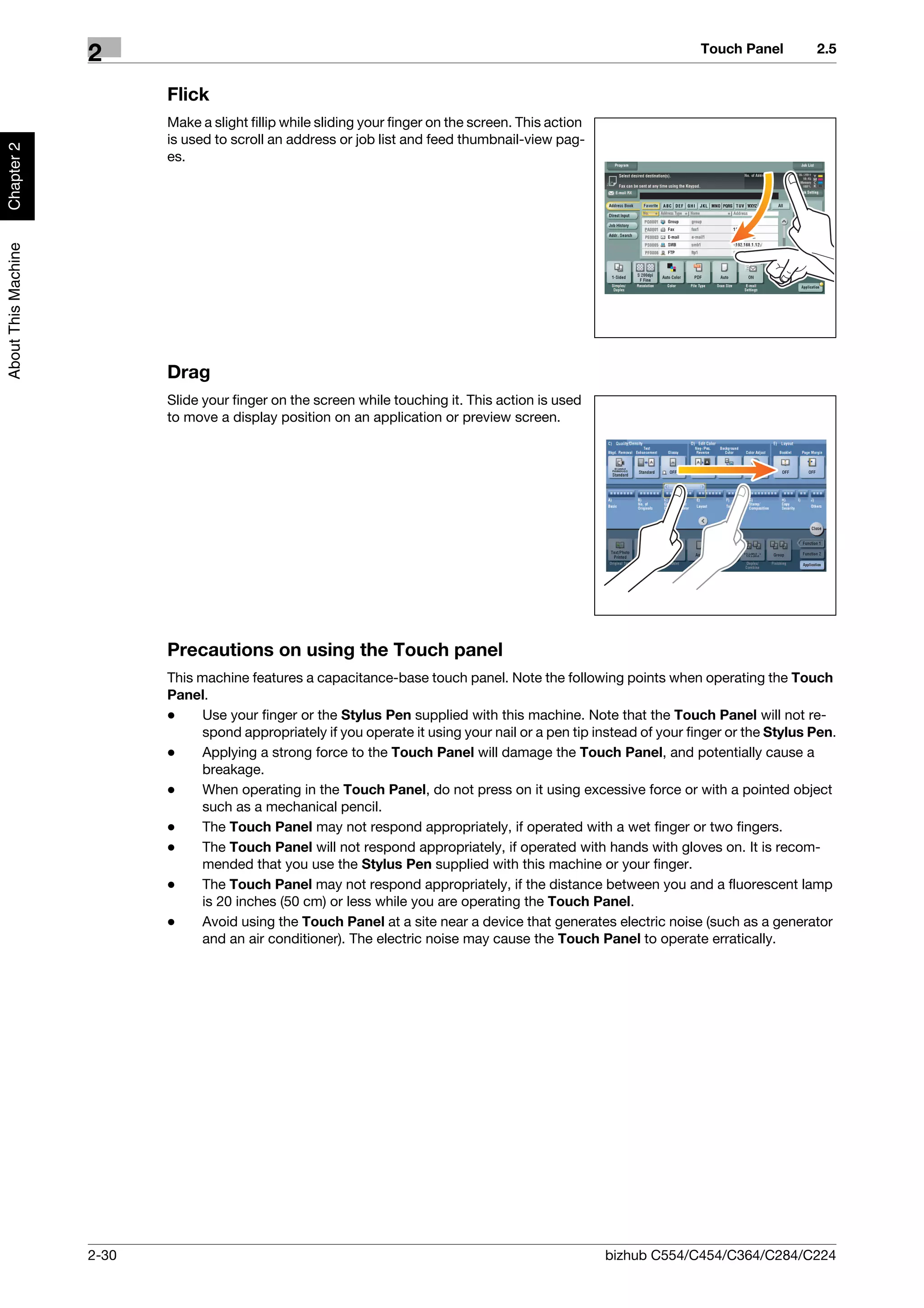 Touch Panel         2.5
                     2
                            Flick
                            Make a slight fillip while sliding your finger on the screen. This action
                            is used to scroll an address or job list and feed thumbnail-view pag-
Chapter 2




                            es.
About This Machine




                            Drag
                            Slide your finger on the screen while touching it. This action is used
                            to move a display position on an application or preview screen.




                            Precautions on using the Touch panel
                            This machine features a capacitance-base touch panel. Note the following points when operating the Touch
                            Panel.
                            -     Use your finger or the Stylus Pen supplied with this machine. Note that the Touch Panel will not re-
                                  spond appropriately if you operate it using your nail or a pen tip instead of your finger or the Stylus Pen.
                            -     Applying a strong force to the Touch Panel will damage the Touch Panel, and potentially cause a
                                  breakage.
                            -     When operating in the Touch Panel, do not press on it using excessive force or with a pointed object
                                  such as a mechanical pencil.
                            -     The Touch Panel may not respond appropriately, if operated with a wet finger or two fingers.
                            -     The Touch Panel will not respond appropriately, if operated with hands with gloves on. It is recom-
                                  mended that you use the Stylus Pen supplied with this machine or your finger.
                            -     The Touch Panel may not respond appropriately, if the distance between you and a fluorescent lamp
                                  is 20 inches (50 cm) or less while you are operating the Touch Panel.
                            -     Avoid using the Touch Panel at a site near a device that generates electric noise (such as a generator
                                  and an air conditioner). The electric noise may cause the Touch Panel to operate erratically.




                     2-30                                                                               bizhub C554/C454/C364/C284/C224
 