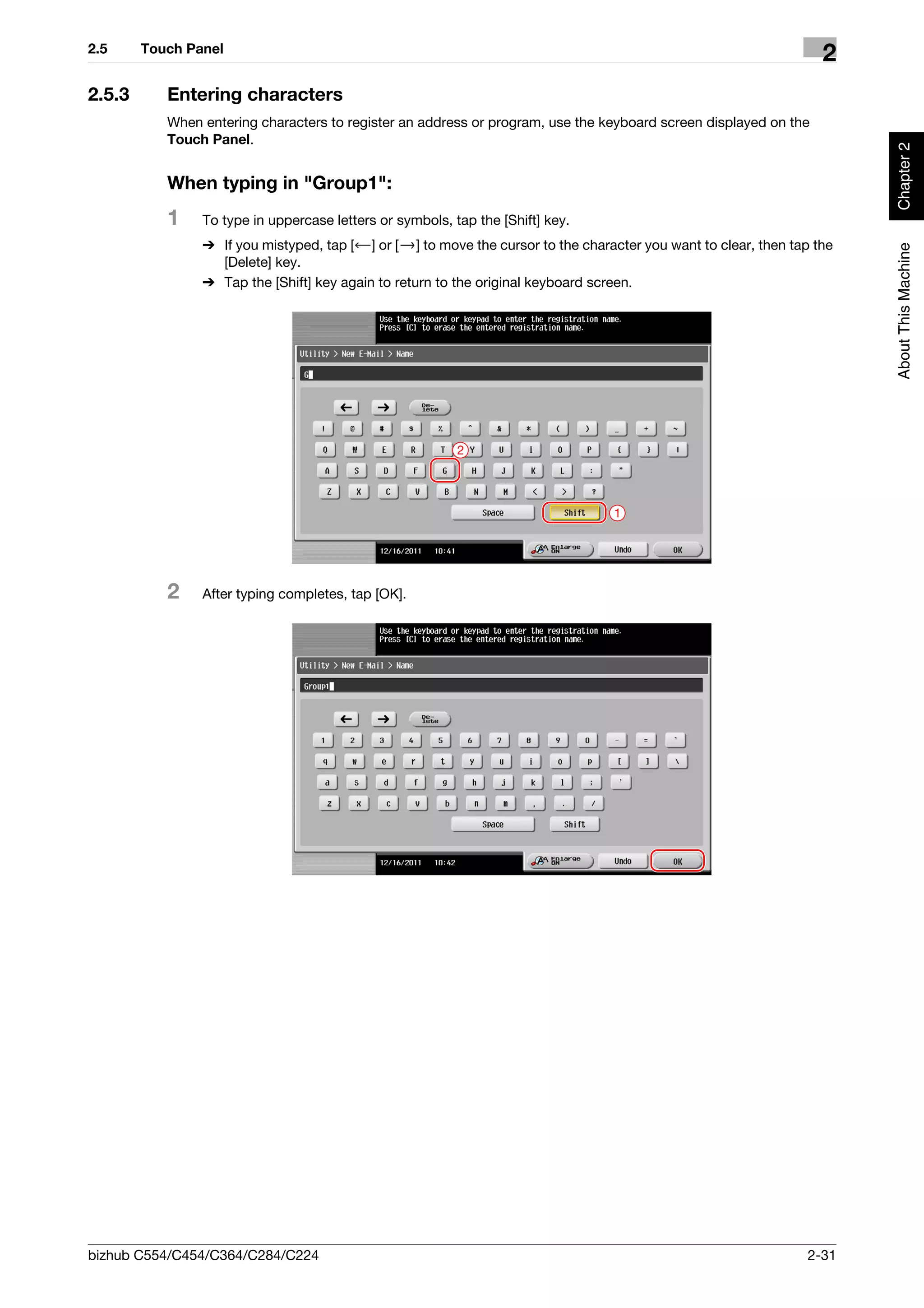 2.5     Touch Panel
                                                                                                                   2
2.5.3      Entering characters
           When entering characters to register an address or program, use the keyboard screen displayed on the
           Touch Panel.




                                                                                                                        Chapter 2
           When typing in "Group1":
           1    To type in uppercase letters or symbols, tap the [Shift] key.
                % If you mistyped, tap [ ] or [ ] to move the cursor to the character you want to clear, then tap the




                                                                                                                        About This Machine
                  [Delete] key.
                % Tap the [Shift] key again to return to the original keyboard screen.




                                                          2




                                                                                 1




           2    After typing completes, tap [OK].




bizhub C554/C454/C364/C284/C224                                                                                 2-31
 