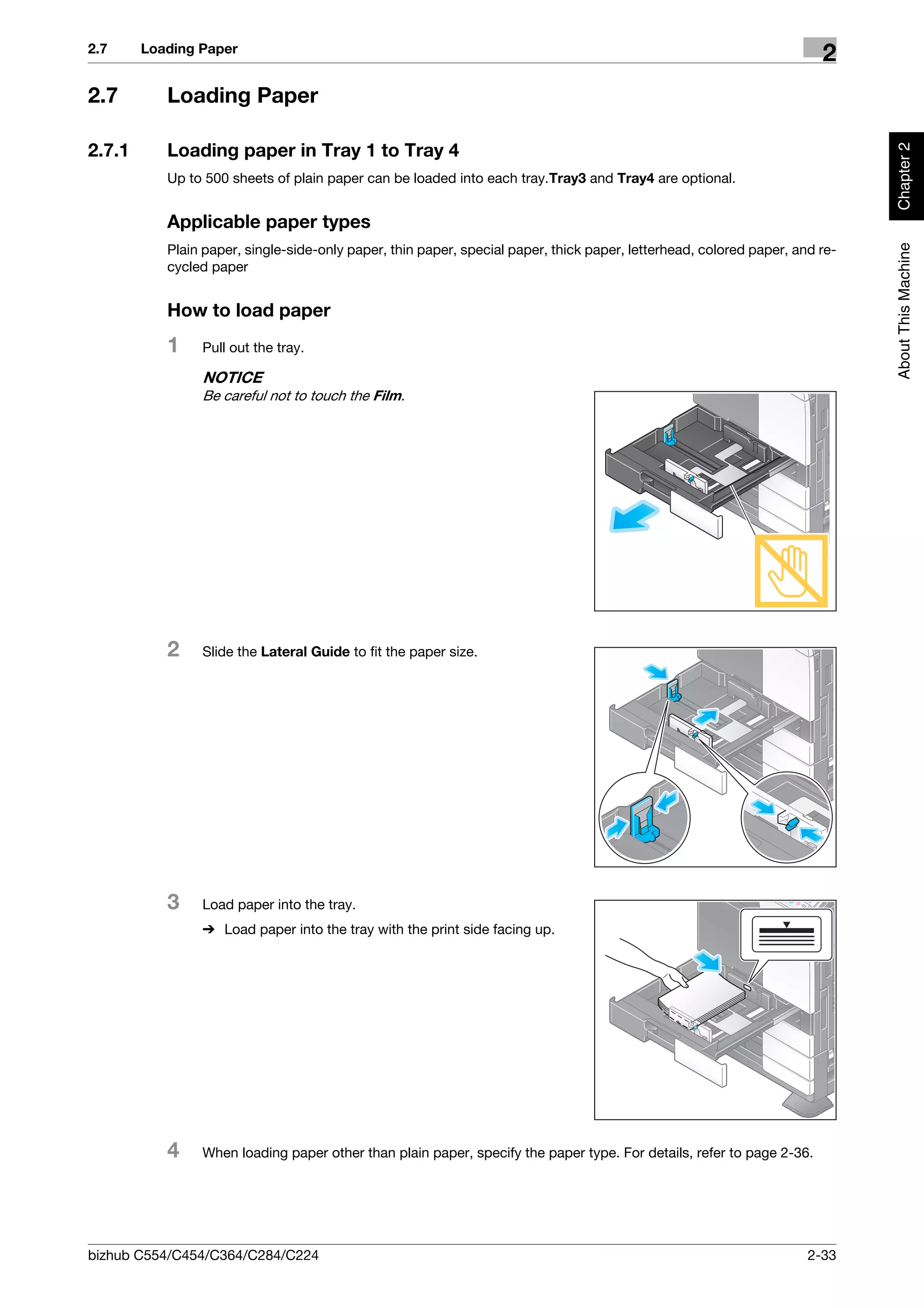 2.7     Loading Paper
                                                                                                                       2
2.7        Loading Paper




                                                                                                                             Chapter 2
2.7.1      Loading paper in Tray 1 to Tray 4
           Up to 500 sheets of plain paper can be loaded into each tray.Tray3 and Tray4 are optional.


           Applicable paper types




                                                                                                                             About This Machine
           Plain paper, single-side-only paper, thin paper, special paper, thick paper, letterhead, colored paper, and re-
           cycled paper


           How to load paper
           1    Pull out the tray.

                NOTICE
                Be careful not to touch the Film.




           2    Slide the Lateral Guide to fit the paper size.




           3    Load paper into the tray.
                % Load paper into the tray with the print side facing up.




           4    When loading paper other than plain paper, specify the paper type. For details, refer to page 2-36.




bizhub C554/C454/C364/C284/C224                                                                                      2-33
 