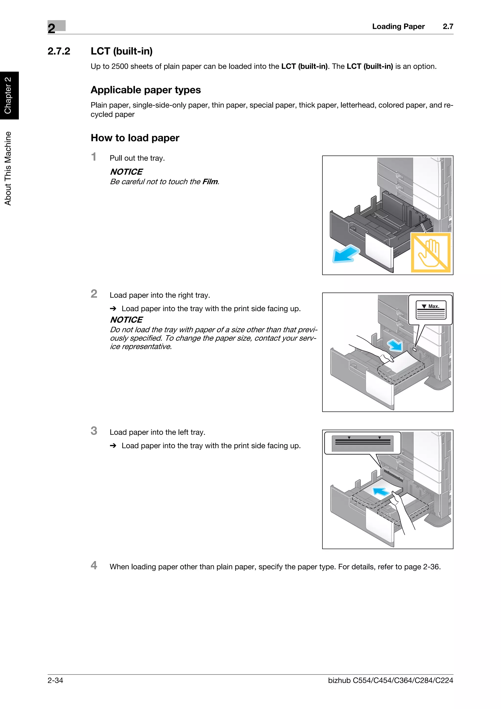 Loading Paper        2.7
                     2
                     2.7.2   LCT (built-in)
                             Up to 2500 sheets of plain paper can be loaded into the LCT (built-in). The LCT (built-in) is an option.
Chapter 2




                             Applicable paper types
                             Plain paper, single-side-only paper, thin paper, special paper, thick paper, letterhead, colored paper, and re-
                             cycled paper
About This Machine




                             How to load paper
                             1    Pull out the tray.
                                  NOTICE
                                  Be careful not to touch the Film.




                             2    Load paper into the right tray.
                                  % Load paper into the tray with the print side facing up.
                                  NOTICE
                                  Do not load the tray with paper of a size other than that previ-
                                  ously specified. To change the paper size, contact your serv-
                                  ice representative.




                             3    Load paper into the left tray.
                                  % Load paper into the tray with the print side facing up.




                             4    When loading paper other than plain paper, specify the paper type. For details, refer to page 2-36.




                     2-34                                                                            bizhub C554/C454/C364/C284/C224
 