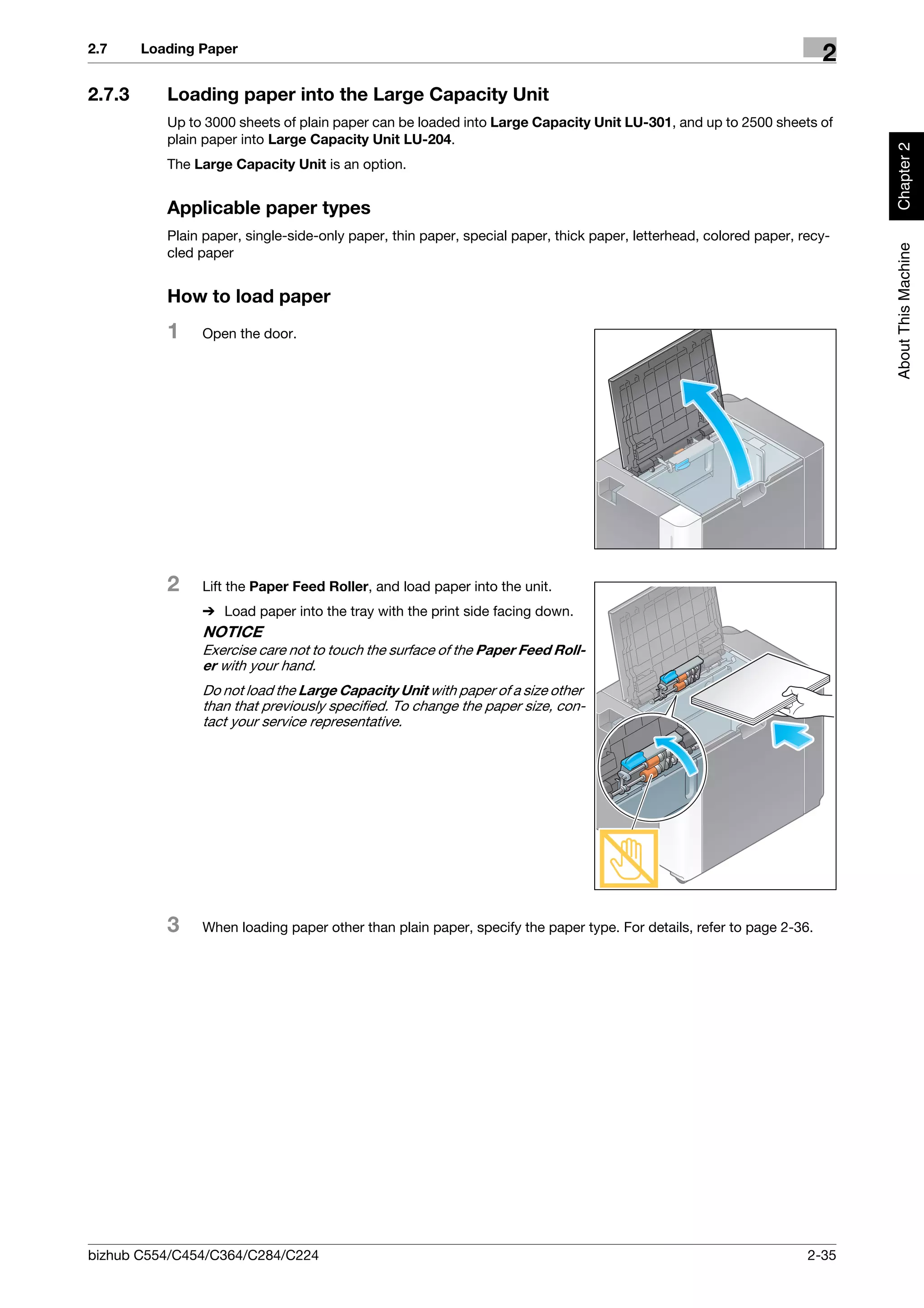 2.7     Loading Paper
                                                                                                                      2
2.7.3      Loading paper into the Large Capacity Unit
           Up to 3000 sheets of plain paper can be loaded into Large Capacity Unit LU-301, and up to 2500 sheets of
           plain paper into Large Capacity Unit LU-204.




                                                                                                                           Chapter 2
           The Large Capacity Unit is an option.


           Applicable paper types
           Plain paper, single-side-only paper, thin paper, special paper, thick paper, letterhead, colored paper, recy-




                                                                                                                           About This Machine
           cled paper


           How to load paper
           1    Open the door.




           2    Lift the Paper Feed Roller, and load paper into the unit.
                % Load paper into the tray with the print side facing down.
                NOTICE
                Exercise care not to touch the surface of the Paper Feed Roll-
                er with your hand.
                Do not load the Large Capacity Unit with paper of a size other
                than that previously specified. To change the paper size, con-
                tact your service representative.




           3    When loading paper other than plain paper, specify the paper type. For details, refer to page 2-36.




bizhub C554/C454/C364/C284/C224                                                                                     2-35
 