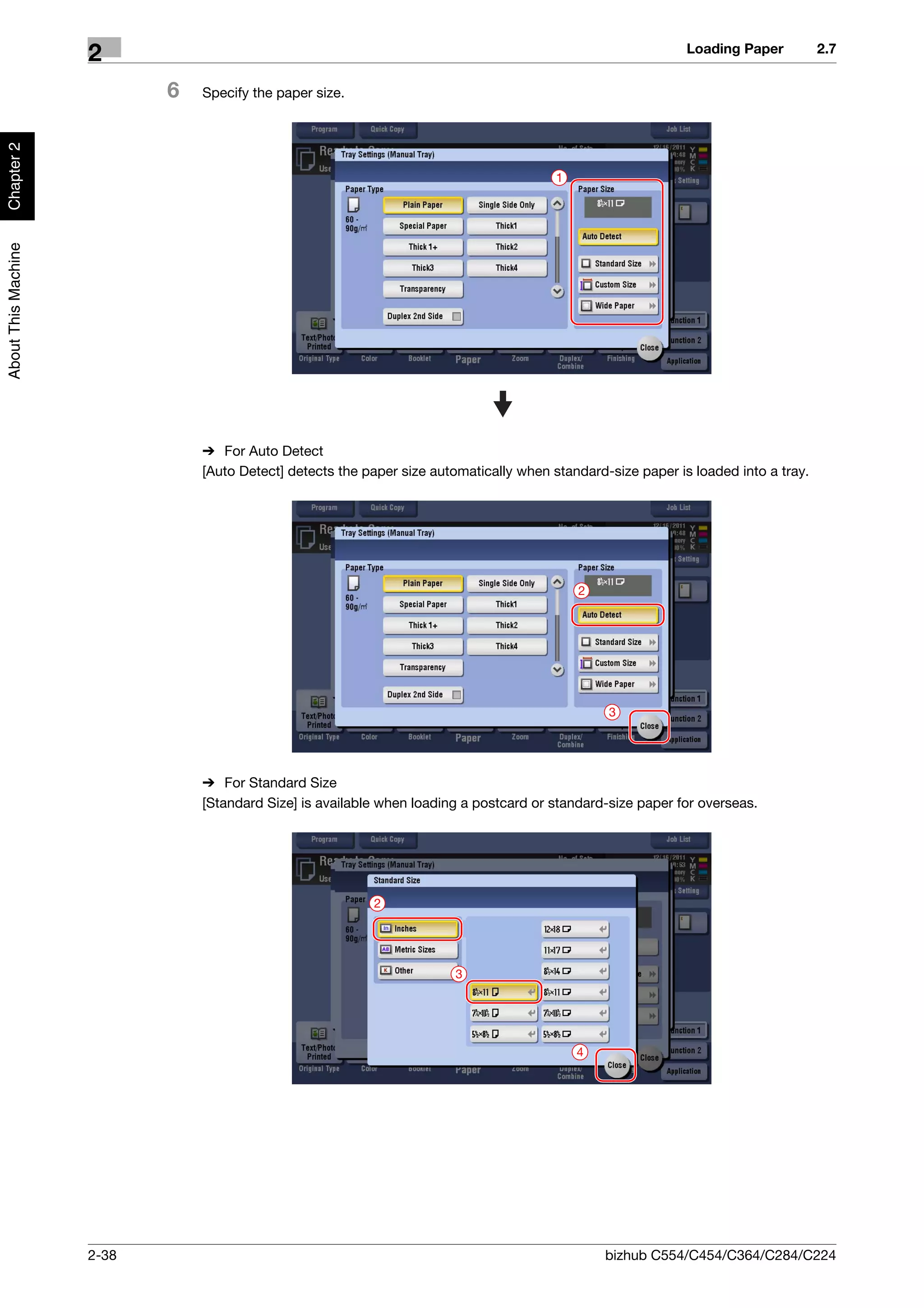 Loading Paper          2.7
                     2
                            6   Specify the paper size.
Chapter 2




                                                                                         1
About This Machine




                                % For Auto Detect
                                [Auto Detect] detects the paper size automatically when standard-size paper is loaded into a tray.




                                                                                             2




                                                                                                 3




                                % For Standard Size
                                [Standard Size] is available when loading a postcard or standard-size paper for overseas.




                                                           2




                                                                        3




                                                                                             4




                     2-38                                                                        bizhub C554/C454/C364/C284/C224
 