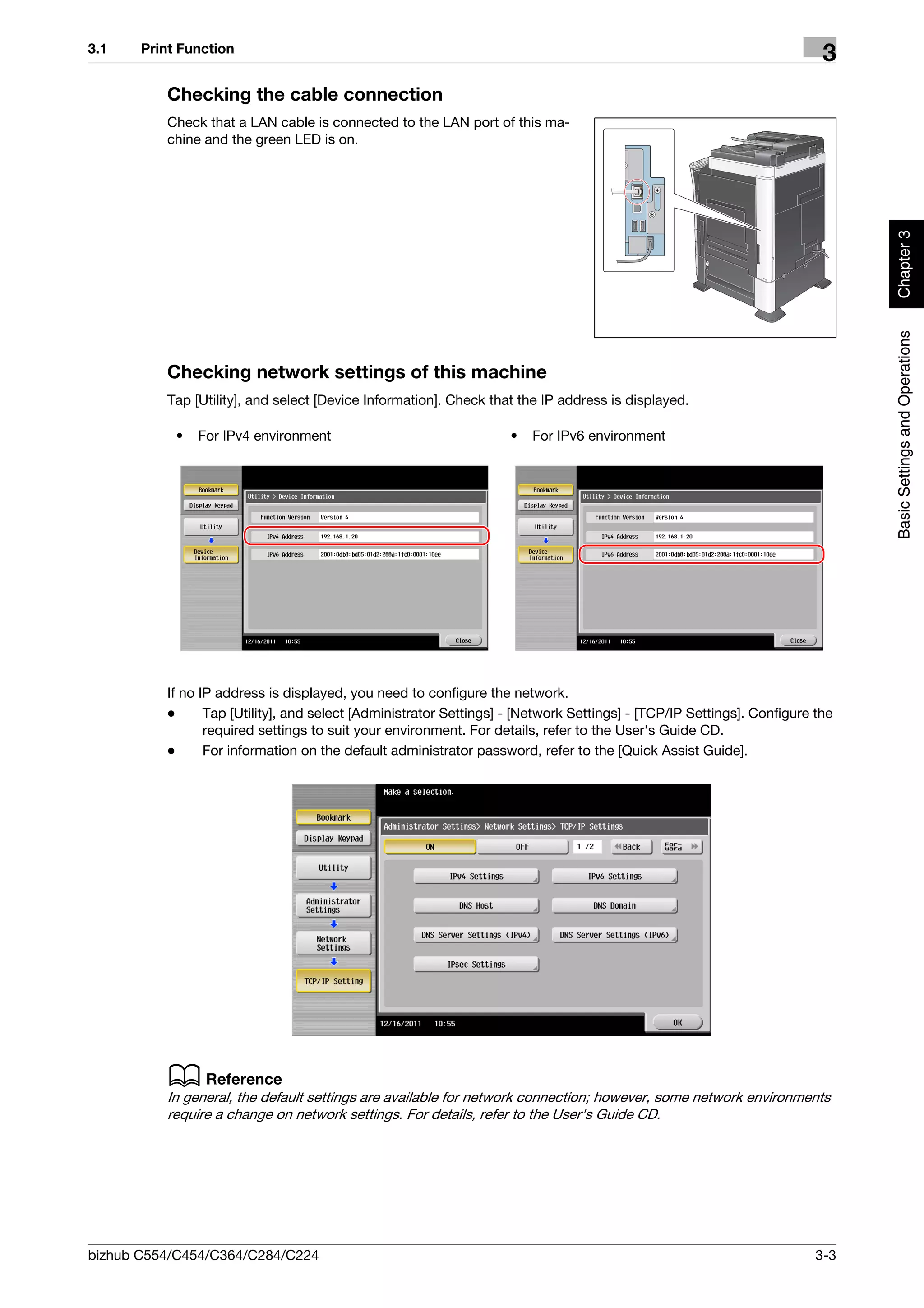 3.1    Print Function
                                                                                                                         3
          Checking the cable connection
          Check that a LAN cable is connected to the LAN port of this ma-
          chine and the green LED is on.




                                                                                                                              Chapter 3
                                                                                                                              Basic Settings and Operations
          Checking network settings of this machine
          Tap [Utility], and select [Device Information]. Check that the IP address is displayed.

            •   For IPv4 environment                                •   For IPv6 environment




          If no IP address is displayed, you need to configure the network.
          -      Tap [Utility], and select [Administrator Settings] - [Network Settings] - [TCP/IP Settings]. Configure the
                 required settings to suit your environment. For details, refer to the User's Guide CD.
          -      For information on the default administrator password, refer to the [Quick Assist Guide].




          d Reference
          In general, the default settings are available for network connection; however, some network environments
          require a change on network settings. For details, refer to the User's Guide CD.




bizhub C554/C454/C364/C284/C224                                                                                         3-3
 