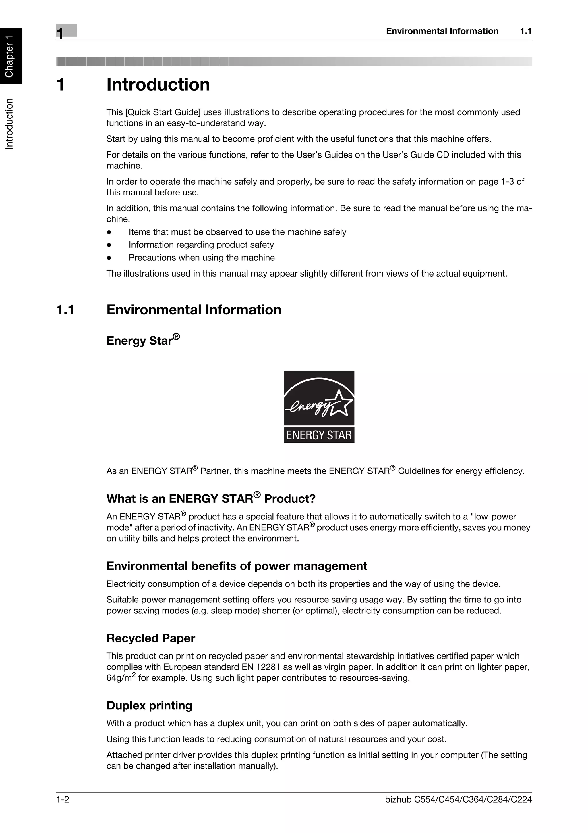 Environmental Information           1.1
               1
Chapter 1




               1     Introduction
Introduction




                     This [Quick Start Guide] uses illustrations to describe operating procedures for the most commonly used
                     functions in an easy-to-understand way.
                     Start by using this manual to become proficient with the useful functions that this machine offers.
                     For details on the various functions, refer to the User’s Guides on the User’s Guide CD included with this
                     machine.
                     In order to operate the machine safely and properly, be sure to read the safety information on page 1-3 of
                     this manual before use.
                     In addition, this manual contains the following information. Be sure to read the manual before using the ma-
                     chine.
                     -    Items that must be observed to use the machine safely
                     -    Information regarding product safety
                     -    Precautions when using the machine
                     The illustrations used in this manual may appear slightly different from views of the actual equipment.



               1.1   Environmental Information

                     Energy Star®




                     As an ENERGY STAR® Partner, this machine meets the ENERGY STAR® Guidelines for energy efficiency.


                     What is an ENERGY STAR® Product?
                     An ENERGY STAR® product has a special feature that allows it to automatically switch to a "low-power
                     mode" after a period of inactivity. An ENERGY STAR® product uses energy more efficiently, saves you money
                     on utility bills and helps protect the environment.


                     Environmental benefits of power management
                     Electricity consumption of a device depends on both its properties and the way of using the device.
                     Suitable power management setting offers you resource saving usage way. By setting the time to go into
                     power saving modes (e.g. sleep mode) shorter (or optimal), electricity consumption can be reduced.


                     Recycled Paper
                     This product can print on recycled paper and environmental stewardship initiatives certified paper which
                     complies with European standard EN 12281 as well as virgin paper. In addition it can print on lighter paper,
                     64g/m2 for example. Using such light paper contributes to resources-saving.


                     Duplex printing
                     With a product which has a duplex unit, you can print on both sides of paper automatically.
                     Using this function leads to reducing consumption of natural resources and your cost.
                     Attached printer driver provides this duplex printing function as initial setting in your computer (The setting
                     can be changed after installation manually).


               1-2                                                                            bizhub C554/C454/C364/C284/C224
 