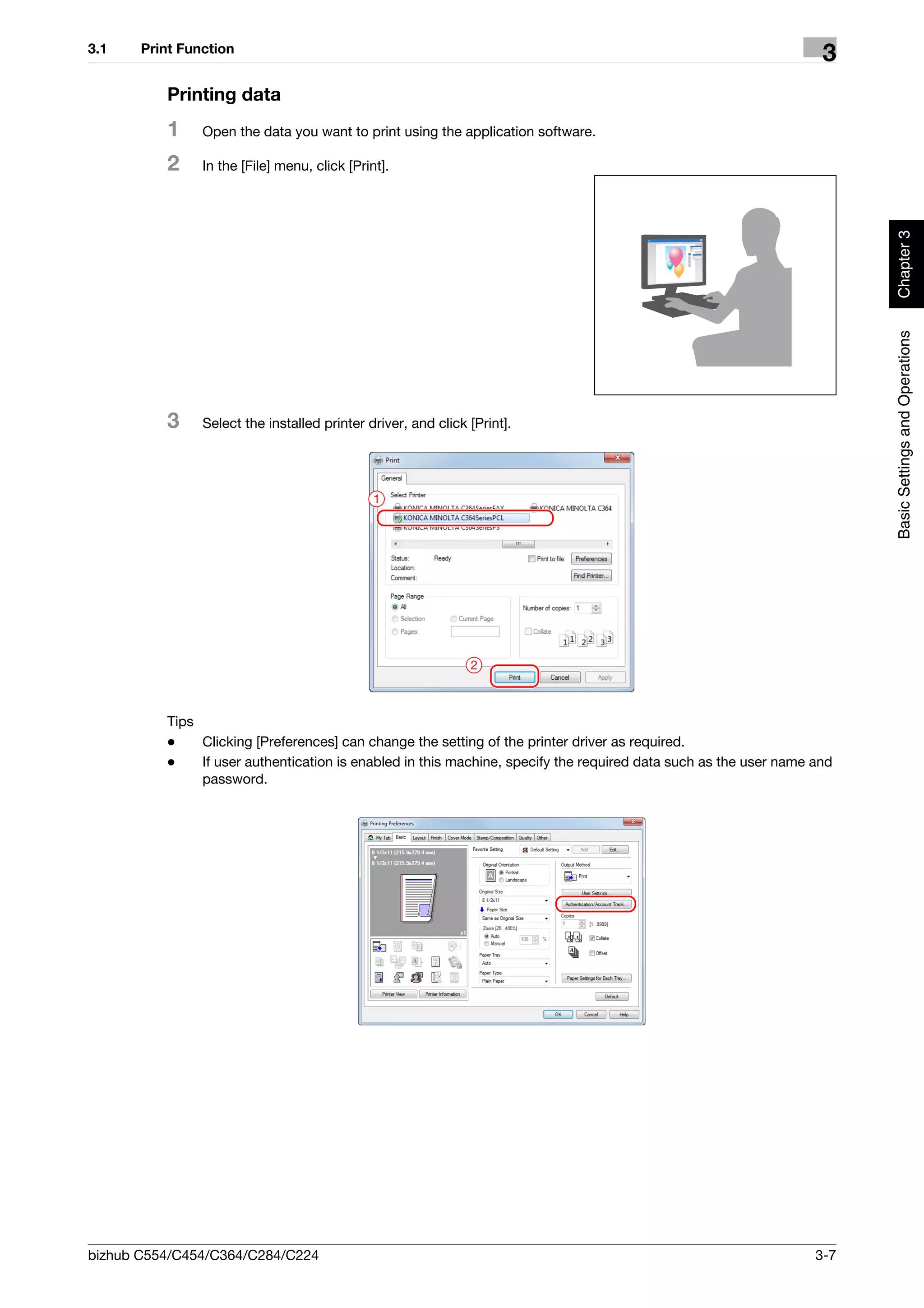 3.1    Print Function
                                                                                                                   3
          Printing data
          1     Open the data you want to print using the application software.

          2     In the [File] menu, click [Print].




                                                                                                                        Chapter 3
                                                                                                                        Basic Settings and Operations
          3     Select the installed printer driver, and click [Print].




                                               1




                                                               2



          Tips
          -    Clicking [Preferences] can change the setting of the printer driver as required.
          -    If user authentication is enabled in this machine, specify the required data such as the user name and
               password.




bizhub C554/C454/C364/C284/C224                                                                                   3-7
 