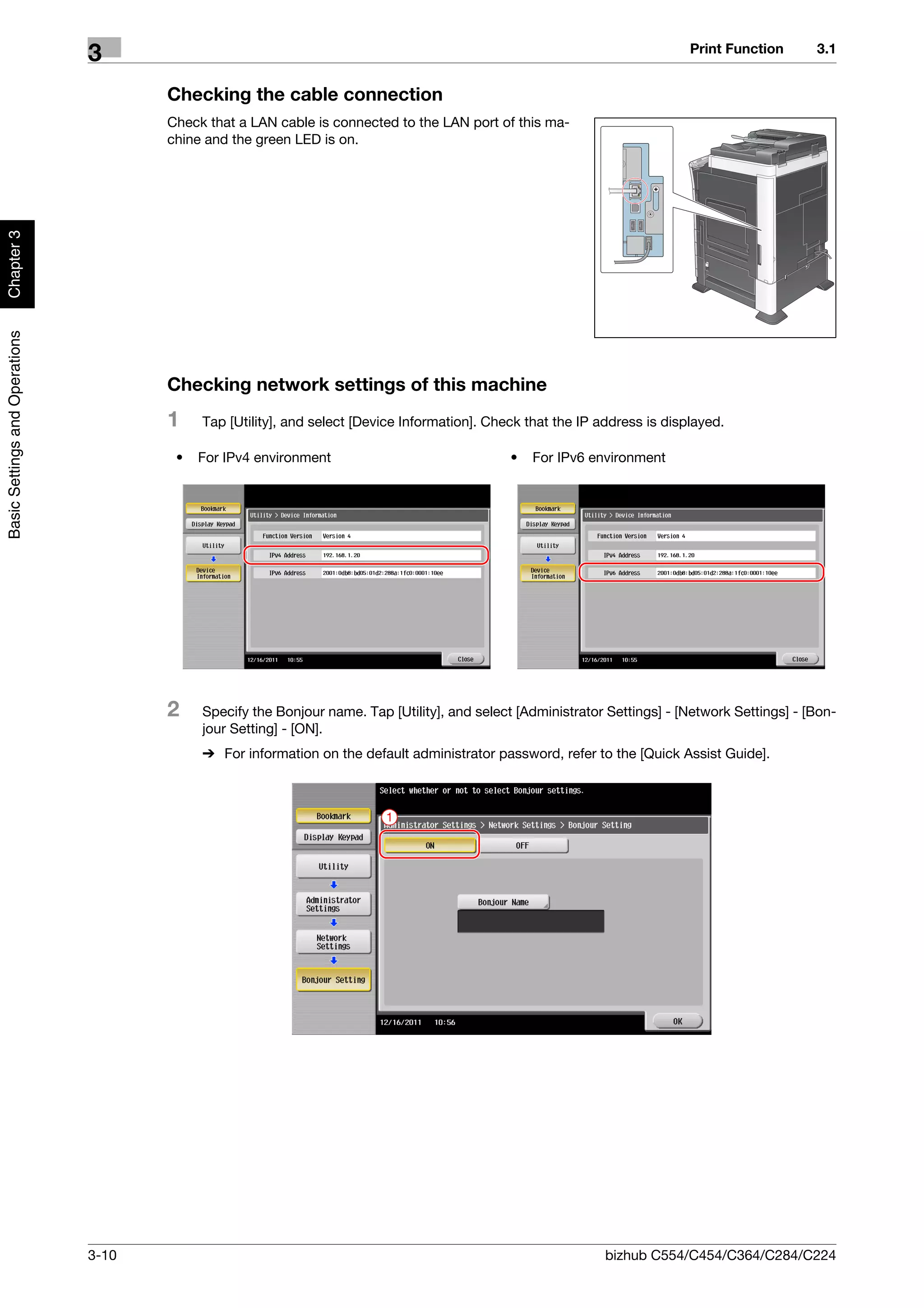 Print Function      3.1
                                3
                                       Checking the cable connection
                                       Check that a LAN cable is connected to the LAN port of this ma-
                                       chine and the green LED is on.
Chapter 3
Basic Settings and Operations




                                       Checking network settings of this machine
                                       1    Tap [Utility], and select [Device Information]. Check that the IP address is displayed.

                                        •   For IPv4 environment                               •   For IPv6 environment




                                       2    Specify the Bonjour name. Tap [Utility], and select [Administrator Settings] - [Network Settings] - [Bon-
                                            jour Setting] - [ON].
                                            % For information on the default administrator password, refer to the [Quick Assist Guide].



                                                                          1




                                3-10                                                                           bizhub C554/C454/C364/C284/C224
 