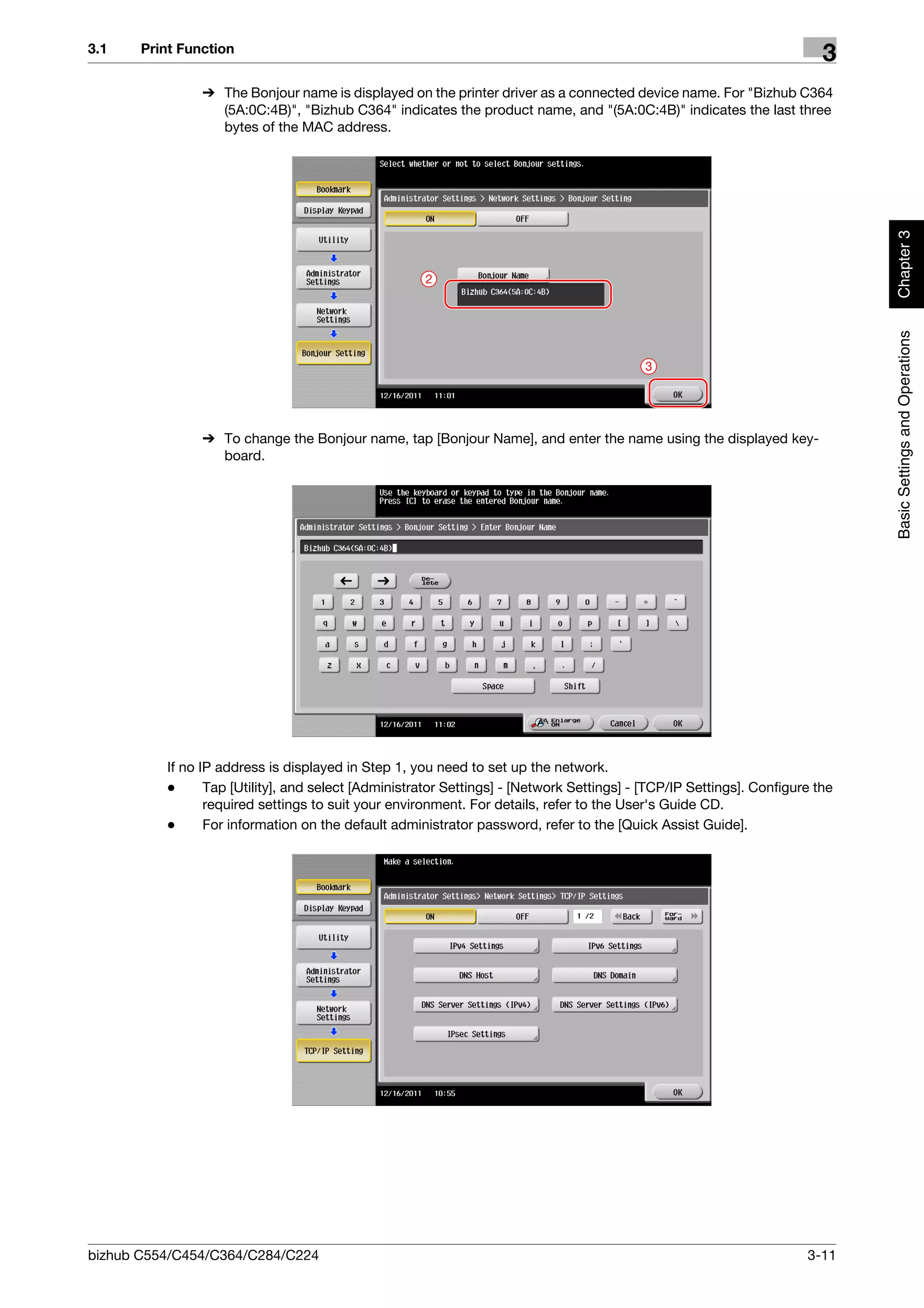 3.1    Print Function
                                                                                                                         3
                % The Bonjour name is displayed on the printer driver as a connected device name. For "Bizhub C364
                  (5A:0C:4B)", "Bizhub C364" indicates the product name, and "(5A:0C:4B)" indicates the last three
                  bytes of the MAC address.




                                                                                                                              Chapter 3
                                                     2




                                                                                                                              Basic Settings and Operations
                                                                                           3




                % To change the Bonjour name, tap [Bonjour Name], and enter the name using the displayed key-
                  board.




          If no IP address is displayed in Step 1, you need to set up the network.
          -      Tap [Utility], and select [Administrator Settings] - [Network Settings] - [TCP/IP Settings]. Configure the
                 required settings to suit your environment. For details, refer to the User's Guide CD.
          -      For information on the default administrator password, refer to the [Quick Assist Guide].




bizhub C554/C454/C364/C284/C224                                                                                       3-11
 