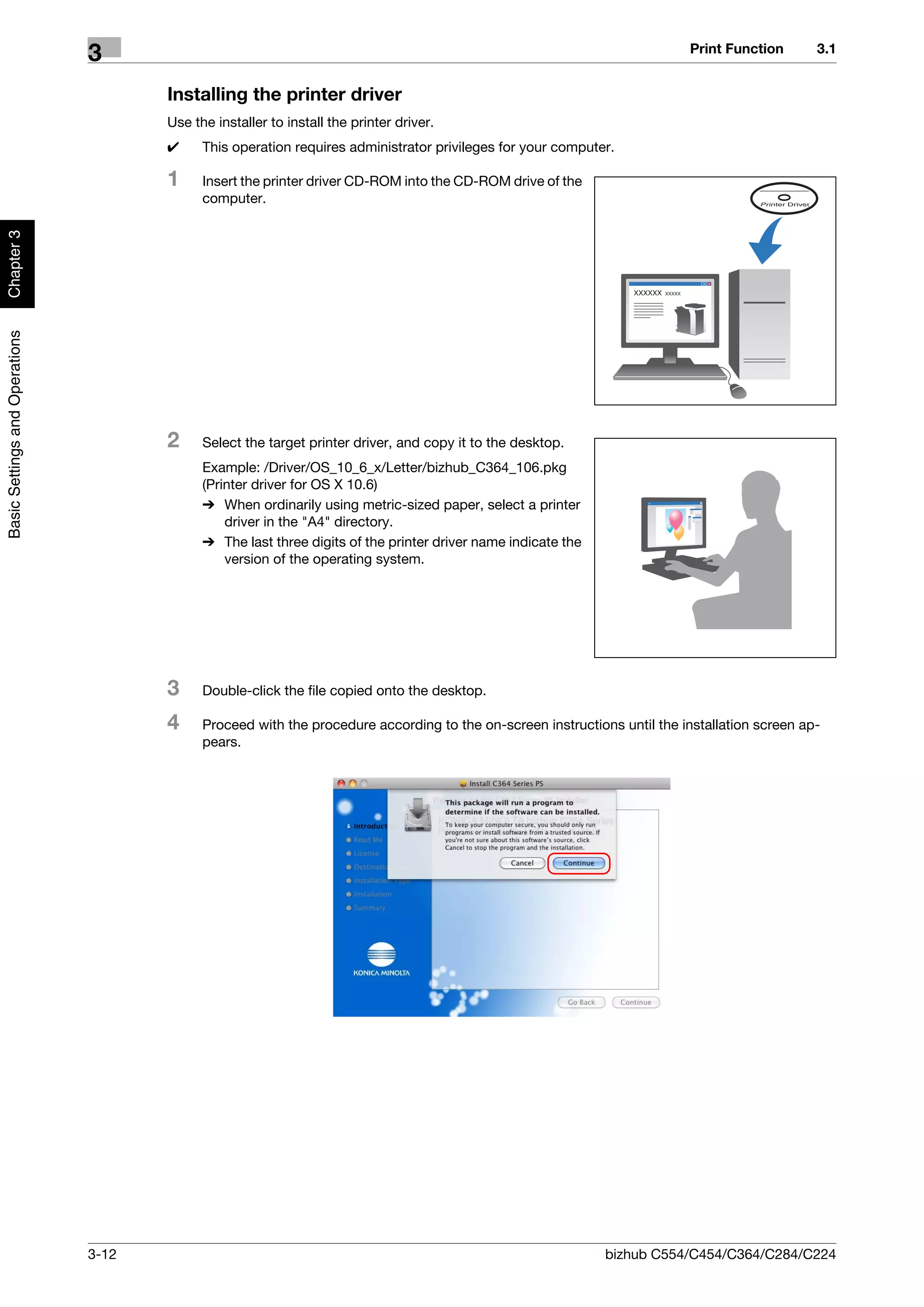 Print Function       3.1
                                3
                                       Installing the printer driver
                                       Use the installer to install the printer driver.
                                       0     This operation requires administrator privileges for your computer.

                                       1     Insert the printer driver CD-ROM into the CD-ROM drive of the
                                             computer.
Chapter 3
Basic Settings and Operations




                                       2     Select the target printer driver, and copy it to the desktop.
                                             Example: /Driver/OS_10_6_x/Letter/bizhub_C364_106.pkg
                                             (Printer driver for OS X 10.6)
                                             % When ordinarily using metric-sized paper, select a printer
                                                 driver in the "A4" directory.
                                             % The last three digits of the printer driver name indicate the
                                                 version of the operating system.




                                       3     Double-click the file copied onto the desktop.

                                       4     Proceed with the procedure according to the on-screen instructions until the installation screen ap-
                                             pears.




                                3-12                                                                           bizhub C554/C454/C364/C284/C224
 