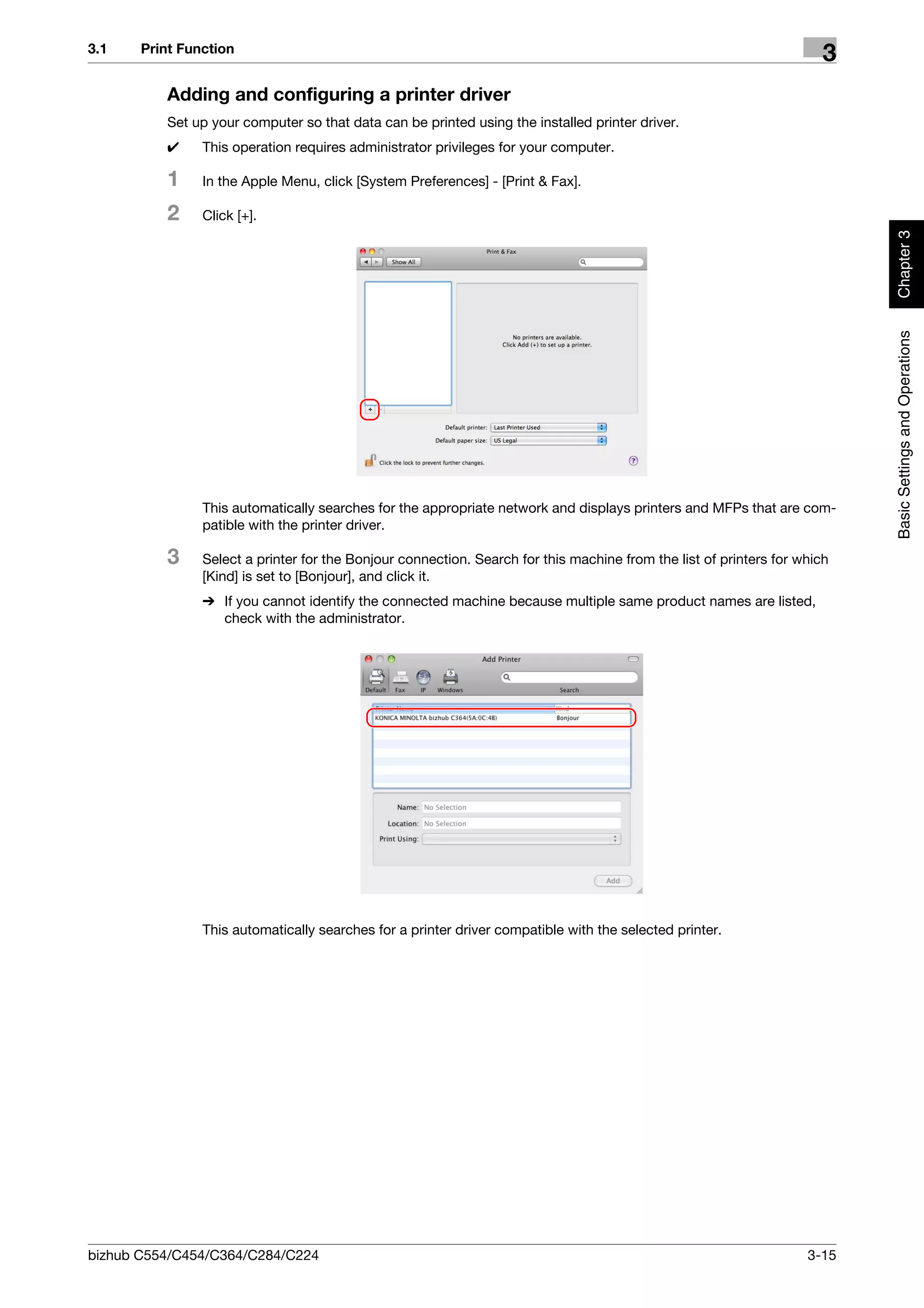 3.1    Print Function
                                                                                                                       3
          Adding and configuring a printer driver
          Set up your computer so that data can be printed using the installed printer driver.
          0     This operation requires administrator privileges for your computer.

          1     In the Apple Menu, click [System Preferences] - [Print & Fax].

          2     Click [+].




                                                                                                                           Chapter 3
                                                                                                                           Basic Settings and Operations
                This automatically searches for the appropriate network and displays printers and MFPs that are com-
                patible with the printer driver.

          3     Select a printer for the Bonjour connection. Search for this machine from the list of printers for which
                [Kind] is set to [Bonjour], and click it.
                % If you cannot identify the connected machine because multiple same product names are listed,
                  check with the administrator.




                This automatically searches for a printer driver compatible with the selected printer.




bizhub C554/C454/C364/C284/C224                                                                                     3-15
 