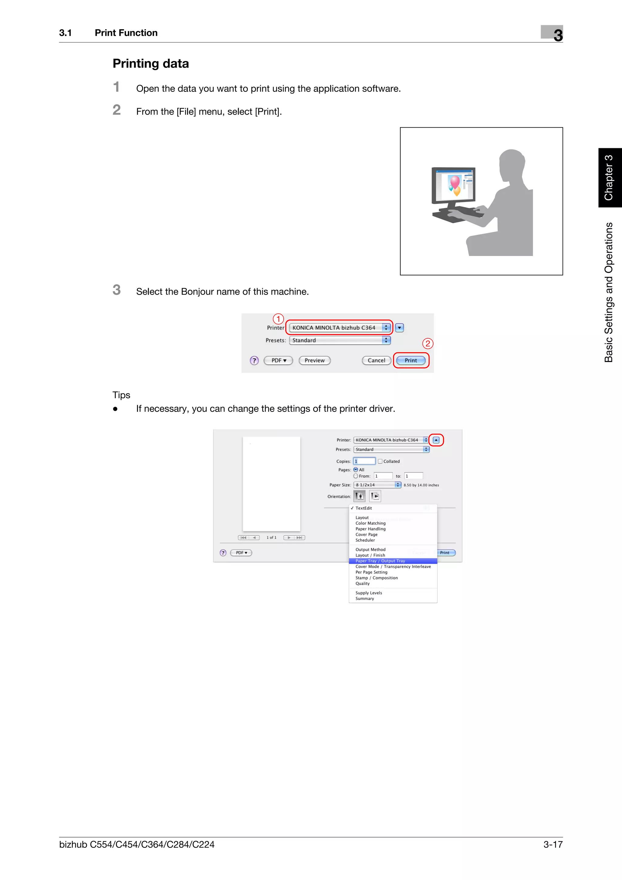 3.1    Print Function
                                                                                        3
          Printing data
          1     Open the data you want to print using the application software.

          2     From the [File] menu, select [Print].




                                                                                             Chapter 3
                                                                                             Basic Settings and Operations
          3     Select the Bonjour name of this machine.

                                                   1

                                                                                  2




          Tips
          -    If necessary, you can change the settings of the printer driver.




bizhub C554/C454/C364/C284/C224                                                       3-17
 