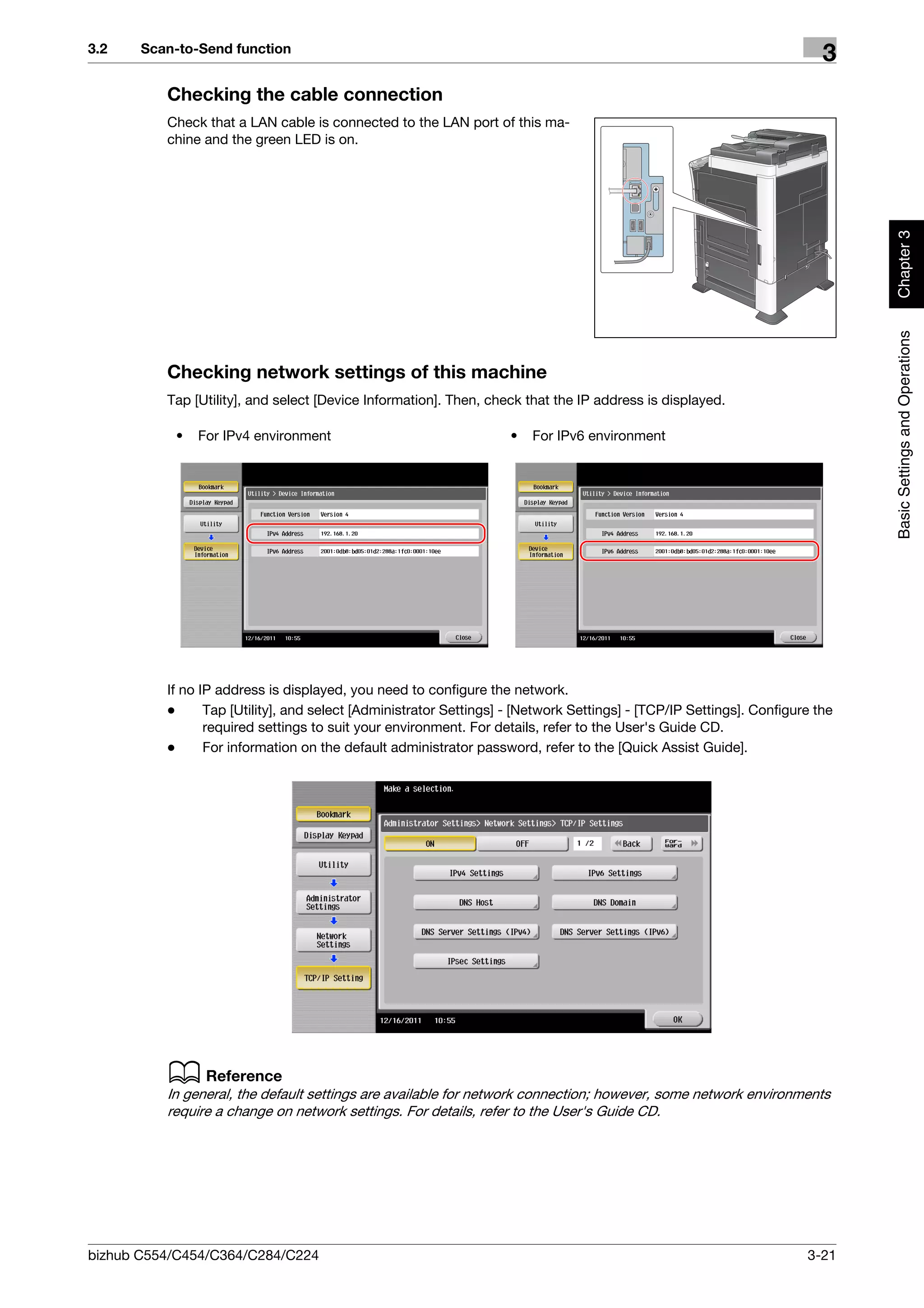 3.2    Scan-to-Send function
                                                                                                                         3
          Checking the cable connection
          Check that a LAN cable is connected to the LAN port of this ma-
          chine and the green LED is on.




                                                                                                                              Chapter 3
                                                                                                                              Basic Settings and Operations
          Checking network settings of this machine
          Tap [Utility], and select [Device Information]. Then, check that the IP address is displayed.

           •   For IPv4 environment                                 •   For IPv6 environment




          If no IP address is displayed, you need to configure the network.
          -      Tap [Utility], and select [Administrator Settings] - [Network Settings] - [TCP/IP Settings]. Configure the
                 required settings to suit your environment. For details, refer to the User's Guide CD.
          -      For information on the default administrator password, refer to the [Quick Assist Guide].




          d Reference
          In general, the default settings are available for network connection; however, some network environments
          require a change on network settings. For details, refer to the User's Guide CD.




bizhub C554/C454/C364/C284/C224                                                                                       3-21
 