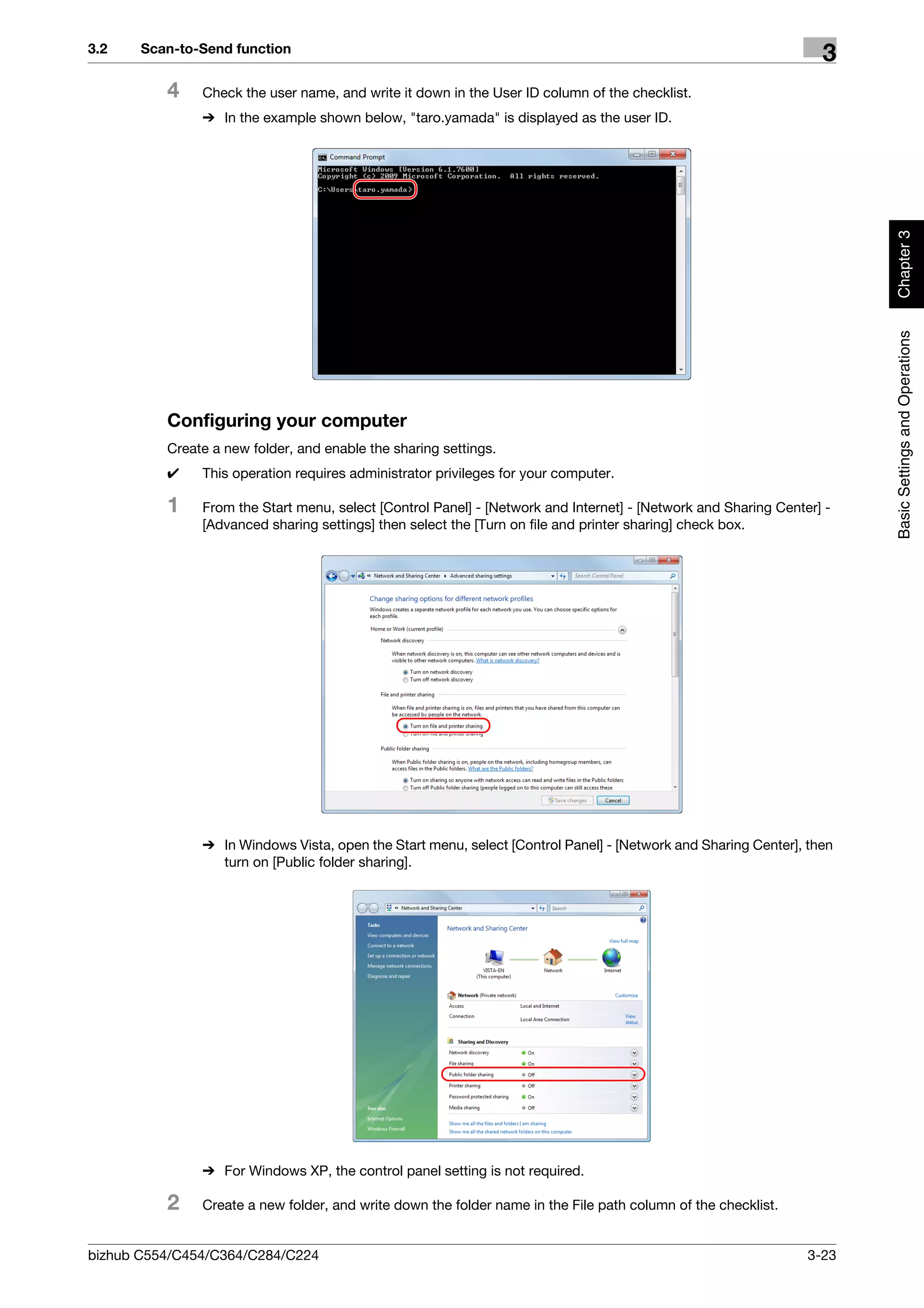 3.2    Scan-to-Send function
                                                                                                                  3
          4    Check the user name, and write it down in the User ID column of the checklist.
               % In the example shown below, "taro.yamada" is displayed as the user ID.




                                                                                                                       Chapter 3
                                                                                                                       Basic Settings and Operations
          Configuring your computer
          Create a new folder, and enable the sharing settings.
          0    This operation requires administrator privileges for your computer.

          1    From the Start menu, select [Control Panel] - [Network and Internet] - [Network and Sharing Center] -
               [Advanced sharing settings] then select the [Turn on file and printer sharing] check box.




               % In Windows Vista, open the Start menu, select [Control Panel] - [Network and Sharing Center], then
                 turn on [Public folder sharing].




               % For Windows XP, the control panel setting is not required.

          2    Create a new folder, and write down the folder name in the File path column of the checklist.


bizhub C554/C454/C364/C284/C224                                                                                 3-23
 