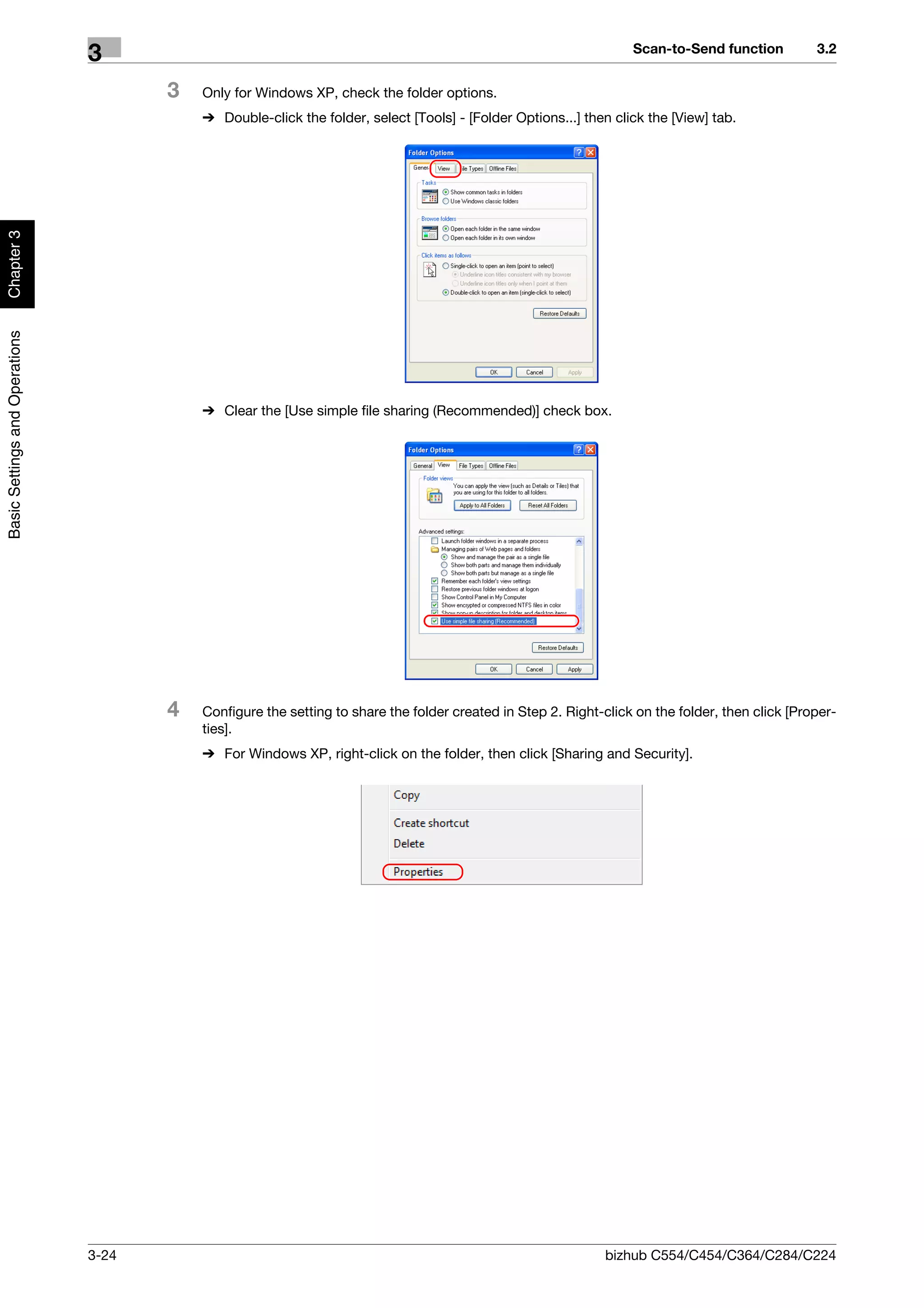 Scan-to-Send function          3.2
                                3
                                       3   Only for Windows XP, check the folder options.
                                           % Double-click the folder, select [Tools] - [Folder Options...] then click the [View] tab.
Chapter 3
Basic Settings and Operations




                                           % Clear the [Use simple file sharing (Recommended)] check box.




                                       4   Configure the setting to share the folder created in Step 2. Right-click on the folder, then click [Proper-
                                           ties].
                                           % For Windows XP, right-click on the folder, then click [Sharing and Security].




                                3-24                                                                          bizhub C554/C454/C364/C284/C224
 