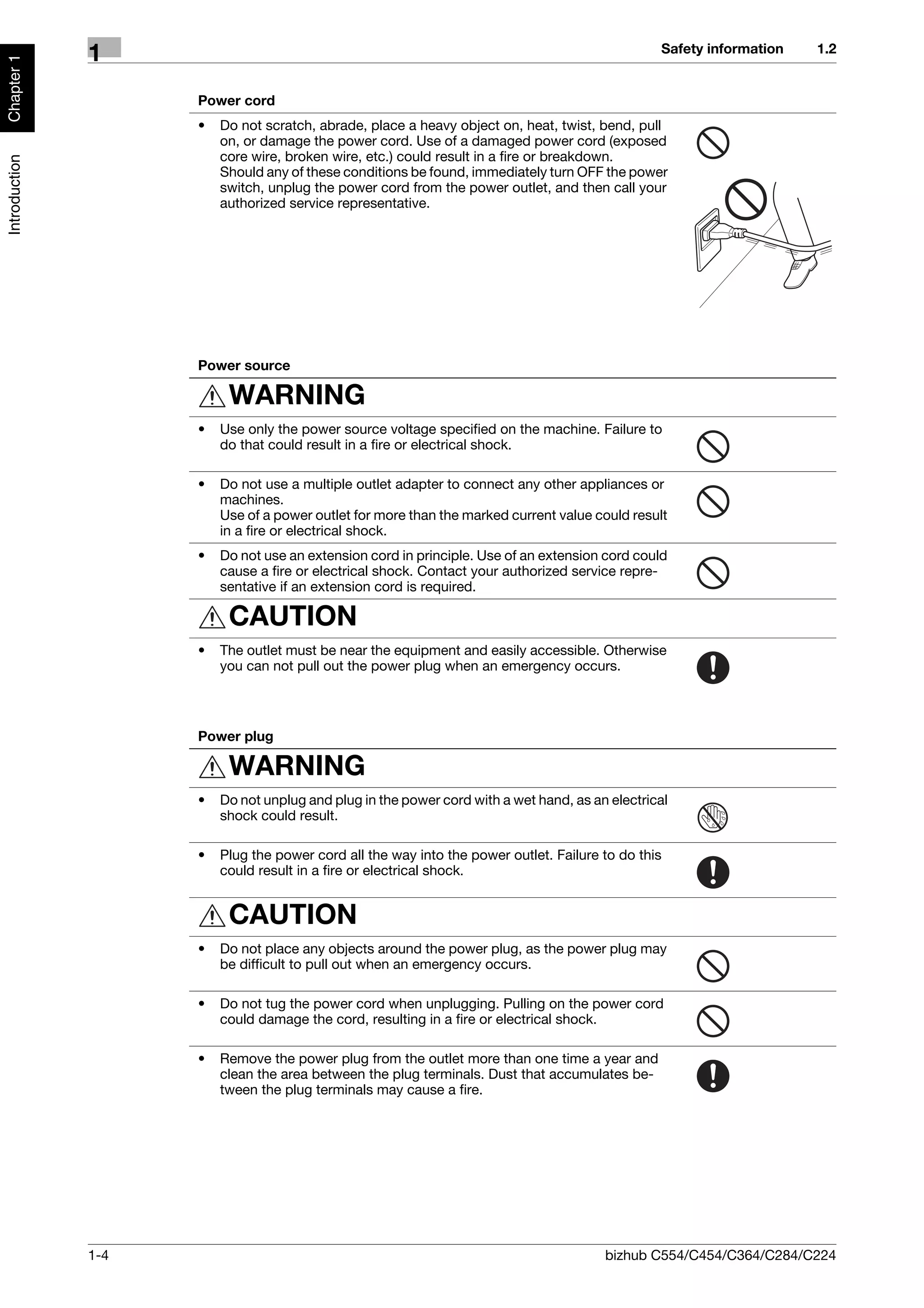 Safety information   1.2
               1
Chapter 1




                     Power cord
                     •   Do not scratch, abrade, place a heavy object on, heat, twist, bend, pull
                         on, or damage the power cord. Use of a damaged power cord (exposed
                         core wire, broken wire, etc.) could result in a fire or breakdown.
Introduction




                         Should any of these conditions be found, immediately turn OFF the power
                         switch, unplug the power cord from the power outlet, and then call your
                         authorized service representative.




                     Power source

                          WARNING
                     •   Use only the power source voltage specified on the machine. Failure to
                         do that could result in a fire or electrical shock.

                     •   Do not use a multiple outlet adapter to connect any other appliances or
                         machines.
                         Use of a power outlet for more than the marked current value could result
                         in a fire or electrical shock.
                     •   Do not use an extension cord in principle. Use of an extension cord could
                         cause a fire or electrical shock. Contact your authorized service repre-
                         sentative if an extension cord is required.

                          CAUTION
                     •   The outlet must be near the equipment and easily accessible. Otherwise
                         you can not pull out the power plug when an emergency occurs.




                     Power plug

                          WARNING
                     •   Do not unplug and plug in the power cord with a wet hand, as an electrical
                         shock could result.

                     •   Plug the power cord all the way into the power outlet. Failure to do this
                         could result in a fire or electrical shock.


                          CAUTION
                     •   Do not place any objects around the power plug, as the power plug may
                         be difficult to pull out when an emergency occurs.

                     •   Do not tug the power cord when unplugging. Pulling on the power cord
                         could damage the cord, resulting in a fire or electrical shock.

                     •   Remove the power plug from the outlet more than one time a year and
                         clean the area between the plug terminals. Dust that accumulates be-
                         tween the plug terminals may cause a fire.




               1-4                                                                      bizhub C554/C454/C364/C284/C224
 