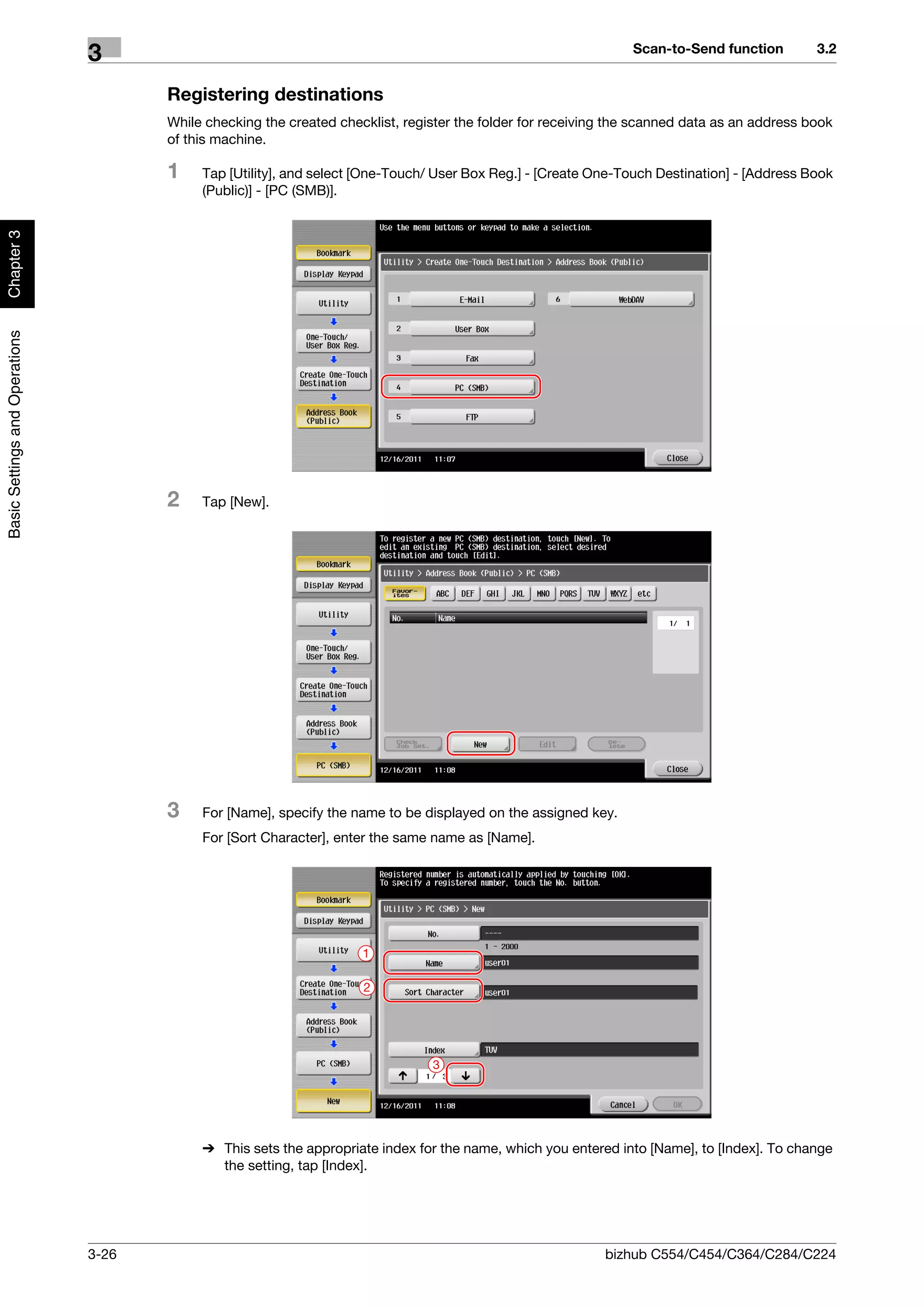 Scan-to-Send function         3.2
                                3
                                       Registering destinations
                                       While checking the created checklist, register the folder for receiving the scanned data as an address book
                                       of this machine.

                                       1    Tap [Utility], and select [One-Touch/ User Box Reg.] - [Create One-Touch Destination] - [Address Book
                                            (Public)] - [PC (SMB)].
Chapter 3
Basic Settings and Operations




                                       2    Tap [New].




                                       3    For [Name], specify the name to be displayed on the assigned key.
                                            For [Sort Character], enter the same name as [Name].




                                                                      1

                                                                      2




                                                                                 3




                                            % This sets the appropriate index for the name, which you entered into [Name], to [Index]. To change
                                              the setting, tap [Index].




                                3-26                                                                         bizhub C554/C454/C364/C284/C224
 