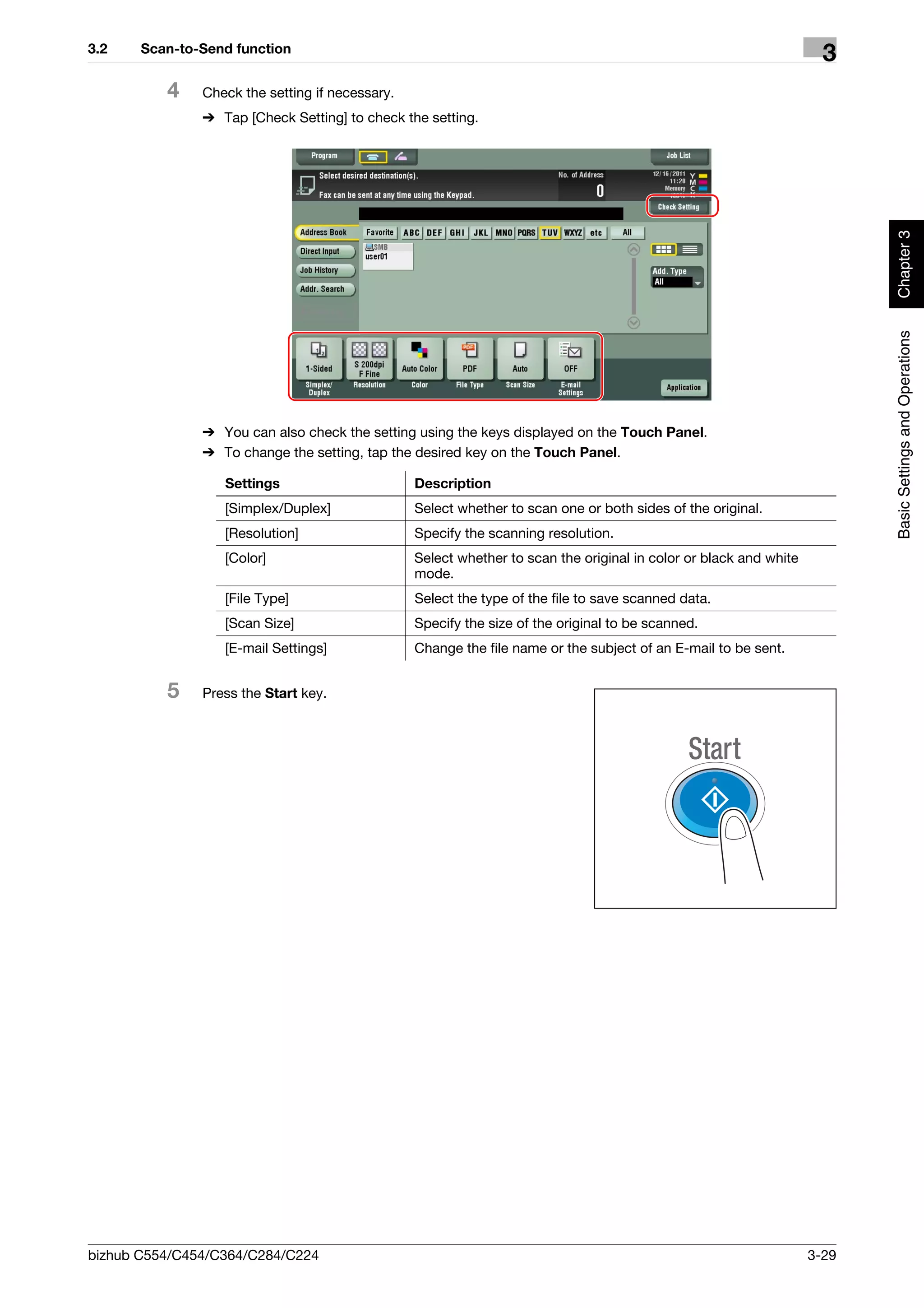 3.2    Scan-to-Send function
                                                                                                                     3
          4    Check the setting if necessary.
               % Tap [Check Setting] to check the setting.




                                                                                                                          Chapter 3
                                                                                                                          Basic Settings and Operations
               % You can also check the setting using the keys displayed on the Touch Panel.
               % To change the setting, tap the desired key on the Touch Panel.

                  Settings                       Description
                  [Simplex/Duplex]               Select whether to scan one or both sides of the original.
                  [Resolution]                   Specify the scanning resolution.
                  [Color]                        Select whether to scan the original in color or black and white
                                                 mode.
                  [File Type]                    Select the type of the file to save scanned data.
                  [Scan Size]                    Specify the size of the original to be scanned.
                  [E-mail Settings]              Change the file name or the subject of an E-mail to be sent.


          5    Press the Start key.




bizhub C554/C454/C364/C284/C224                                                                                    3-29
 