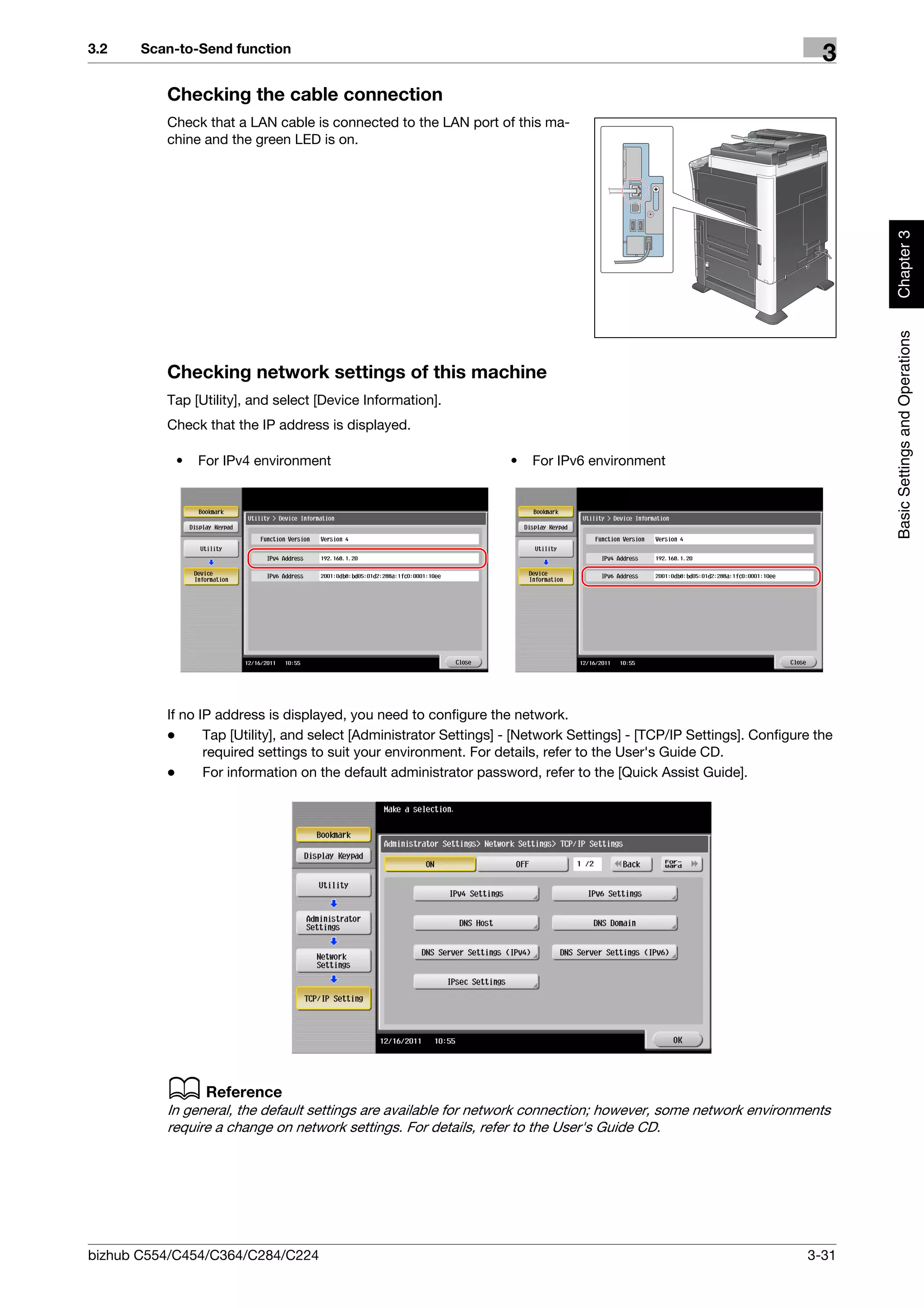 3.2    Scan-to-Send function
                                                                                                                         3
          Checking the cable connection
          Check that a LAN cable is connected to the LAN port of this ma-
          chine and the green LED is on.




                                                                                                                              Chapter 3
                                                                                                                              Basic Settings and Operations
          Checking network settings of this machine
          Tap [Utility], and select [Device Information].
          Check that the IP address is displayed.

           •   For IPv4 environment                                 •   For IPv6 environment




          If no IP address is displayed, you need to configure the network.
          -      Tap [Utility], and select [Administrator Settings] - [Network Settings] - [TCP/IP Settings]. Configure the
                 required settings to suit your environment. For details, refer to the User's Guide CD.
          -      For information on the default administrator password, refer to the [Quick Assist Guide].




          d Reference
          In general, the default settings are available for network connection; however, some network environments
          require a change on network settings. For details, refer to the User's Guide CD.




bizhub C554/C454/C364/C284/C224                                                                                       3-31
 