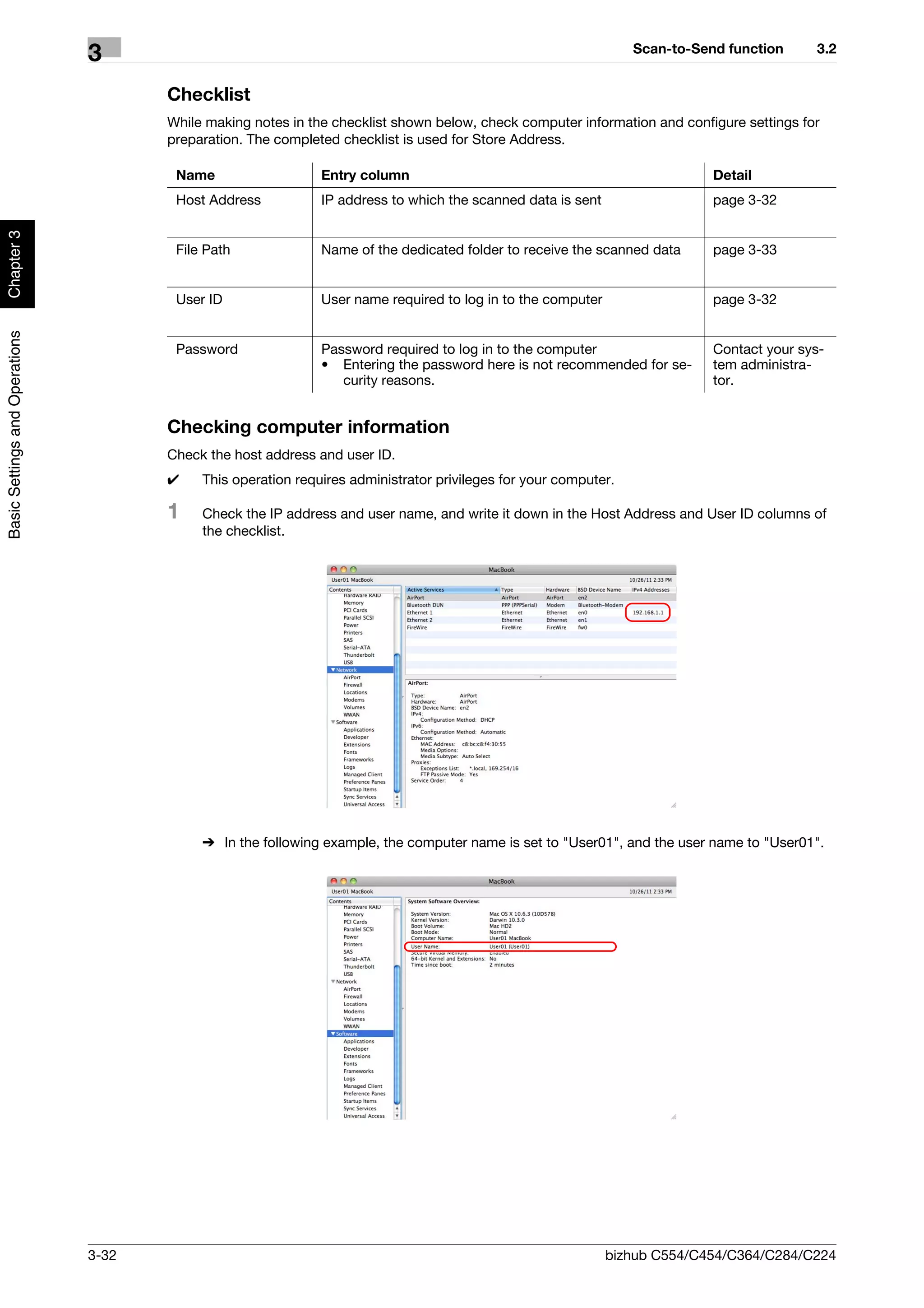 Scan-to-Send function     3.2
                                3
                                       Checklist
                                       While making notes in the checklist shown below, check computer information and configure settings for
                                       preparation. The completed checklist is used for Store Address.

                                        Name                   Entry column                                                  Detail
                                        Host Address           IP address to which the scanned data is sent                  page 3-32
Chapter 3




                                        File Path              Name of the dedicated folder to receive the scanned data      page 3-33


                                        User ID                User name required to log in to the computer                  page 3-32
Basic Settings and Operations




                                        Password               Password required to log in to the computer                   Contact your sys-
                                                               • Entering the password here is not recommended for se-       tem administra-
                                                                  curity reasons.                                            tor.


                                       Checking computer information
                                       Check the host address and user ID.
                                       0    This operation requires administrator privileges for your computer.

                                       1    Check the IP address and user name, and write it down in the Host Address and User ID columns of
                                            the checklist.




                                            % In the following example, the computer name is set to "User01", and the user name to "User01".




                                3-32                                                                          bizhub C554/C454/C364/C284/C224
 