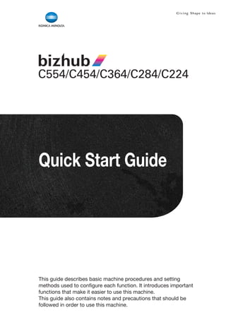 Quick Start Guide




This guide describes basic machine procedures and setting
methods used to configure each function. It introduces important
functions that make it easier to use this machine.
This guide also contains notes and precautions that should be
followed in order to use this machine.
 