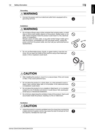 1.2    Safety information
                                                                                                    1




                                                                                                         Chapter 1
               Grounding

                    WARNING




                                                                                                         Introduction
               •   Connect the power cord to an electrical outlet that is equipped with a
                   grounding terminal.




               Installation

                    WARNING
               •   Do not place a flower vase or other container that contains water, or metal
                   clips or other small metallic objects on this product. Spilled water or me-
                   tallic objects dropped inside the product could result in a fire, electrical
                   shock, or breakdown.
                   Should a piece of metal, water, or any other similar foreign matter get in-
                   side the product, immediately turn OFF the power switch, unplug the
                   power cord from the power outlet, and then call your authorized service
                   representative.




               •   Do not use flammable sprays, liquids, or gases inside or near this ma-
                   chine. Do not clean the inside of this machine using a flammable gas
                   duster. A fire or explosion could result.




                    CAUTION
               •   After installing this product, mount it on a secure base. If the unit moves
                   or falls, it may cause personal injury.

               •   Do not place the product in a dusty place, or a site exposed to soot or
                   steam, near a kitchen table, bath, or a humidifier. A fire, electrical shock,
                   or breakdown could result.
               •   Do not place this product on an unstable or tilted bench, or in a location
                   subject to a lot of vibration and shock. It could drop or fall, causing per-
                   sonal injury or mechanical breakdown.
               •   Do not let any object plug the ventilation holes of this product. Heat could
                   accumulate inside the product, resulting in a fire or malfunction.




               Ventilation

                    CAUTION
               •   Using this product in a poorly ventilated room for a long time or producing
                   a large volume of copies or prints may cause the odor of exhaust air from
                   the machine. Ventilate the room well.




bizhub C554/C454/C364/C284/C224                                                                    1-5
 