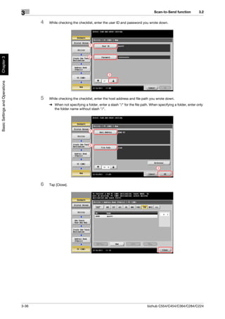 Scan-to-Send function          3.2
                                3
                                       4   While checking the checklist, enter the user ID and password you wrote down.




                                                                      1


                                                                      2
Chapter 3




                                                                                   3
Basic Settings and Operations




                                       5   While checking the checklist, enter the host address and file path you wrote down.
                                           % When not specifying a folder, enter a slash "/" for the file path. When specifying a folder, enter only
                                             the folder name without slash "/".




                                                                      1



                                                                      2




                                                                                                                     3




                                       6   Tap [Close].




                                3-36                                                                          bizhub C554/C454/C364/C284/C224
 