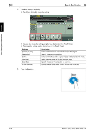 Scan-to-Send function        3.2
                                3
                                       4   Check the setting if necessary.
                                           % Tap [Check Setting] to check the setting.
Chapter 3
Basic Settings and Operations




                                           % You can also check the setting using the keys displayed on the Touch Panel.
                                           % To change the setting, tap the desired key on the Touch Panel.

                                            Settings                         Description
                                            [Simplex/Duplex]                 Select whether to scan one or both sides of the original.
                                            [Resolution]                     Specify the scanning resolution.
                                            [Color]                          Select whether to scan the original in color or black and white mode.
                                            [File Type]                      Select the type of the file to save scanned data.
                                            [Scan Size]                      Specify the size of the original to be scanned.
                                            [E-mail Settings]                Change the file name or the subject of an E-mail to be sent.


                                       5   Press the Start key.




                                3-38                                                                            bizhub C554/C454/C364/C284/C224
 