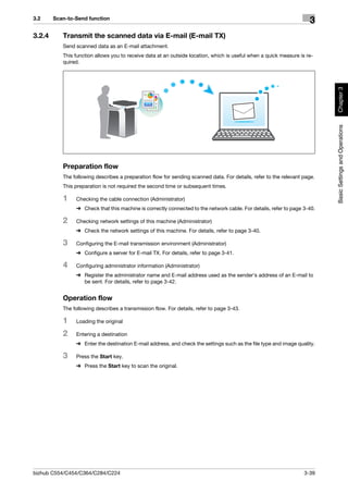 3.2     Scan-to-Send function
                                                                                                                     3
3.2.4      Transmit the scanned data via E-mail (E-mail TX)
           Send scanned data as an E-mail attachment.
           This function allows you to receive data at an outside location, which is useful when a quick measure is re-
           quired.




                                                                                                                           Chapter 3
                                                                                                                           Basic Settings and Operations
           Preparation flow
           The following describes a preparation flow for sending scanned data. For details, refer to the relevant page.
           This preparation is not required the second time or subsequent times.

           1    Checking the cable connection (Administrator)
                % Check that this machine is correctly connected to the network cable. For details, refer to page 3-40.

           2    Checking network settings of this machine (Administrator)
                % Check the network settings of this machine. For details, refer to page 3-40.

           3    Configuring the E-mail transmission environment (Administrator)
                % Configure a server for E-mail TX. For details, refer to page 3-41.

           4    Configuring administrator information (Administrator)
                % Register the administrator name and E-mail address used as the sender's address of an E-mail to
                  be sent. For details, refer to page 3-42.


           Operation flow
           The following describes a transmission flow. For details, refer to page 3-43.

           1    Loading the original

           2    Entering a destination
                % Enter the destination E-mail address, and check the settings such as the file type and image quality.

           3    Press the Start key.
                % Press the Start key to scan the original.




bizhub C554/C454/C364/C284/C224                                                                                    3-39
 