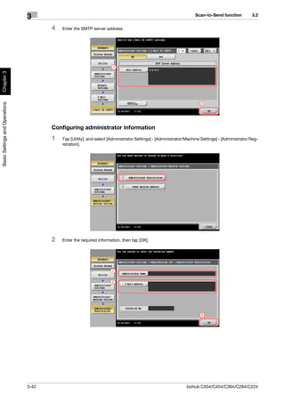 Scan-to-Send function          3.2
                                3
                                       4   Enter the SMTP server address.




                                                                      1
Chapter 3
Basic Settings and Operations




                                                                                                                      2




                                       Configuring administrator information
                                       1   Tap [Utility], and select [Administrator Settings] - [Administrator/Machine Settings] - [Administrator Reg-
                                           istration].




                                       2   Enter the required information, then tap [OK].




                                                                      1

                                                                      2




                                                                                                                      3




                                3-42                                                                          bizhub C554/C454/C364/C284/C224
 