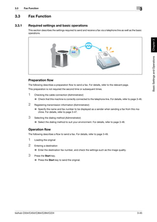 3.3     Fax Function
                                                                                                                         3
3.3        Fax Function

3.3.1      Required settings and basic operations
           This section describes the settings required to send and receive a fax via a telephone line as well as the basic
           operations.




                                                                                                                              Chapter 3
                                                                                                                              Basic Settings and Operations
           Preparation flow
           The following describes a preparation flow to send a fax. For details, refer to the relevant page.
           This preparation is not required the second time or subsequent times.

           1    Checking the cable connection (Administrator)
                % Check that this machine is correctly connected to the telephone line. For details, refer to page 3-46.

           2    Registering transmission information (Administrator)
                % Specify the name and fax number to be displayed as a sender when sending a fax from this ma-
                  chine. For details, refer to page 3-47.

           3    Selecting the dialing method (Administrator)
                % Select the dialing method to suit your environment. For details, refer to page 3-48.


           Operation flow
           The following describes a flow to send a fax. For details, refer to page 3-49.

           1    Loading the original

           2    Entering a destination
                % Enter the destination fax number, and check the settings such as the image quality.

           3    Press the Start key.
                % Press the Start key to send the original.




bizhub C554/C454/C364/C284/C224                                                                                       3-45
 