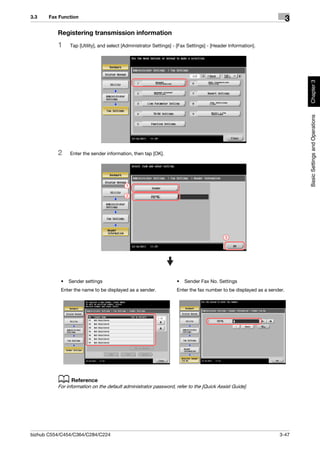 3.3    Fax Function
                                                                                                                       3
          Registering transmission information
          1    Tap [Utility], and select [Administrator Settings] - [Fax Settings] - [Header Information].




                                                                                                                           Chapter 3
                                                                                                                           Basic Settings and Operations
          2    Enter the sender information, then tap [OK].




                                          1

                                          2




                                                                                           3




           •   Sender settings                                     •   Sender Fax No. Settings
           Enter the name to be displayed as a sender.             Enter the fax number to be displayed as a sender.




          d Reference
          For information on the default administrator password, refer to the [Quick Assist Guide].




bizhub C554/C454/C364/C284/C224                                                                                  3-47
 