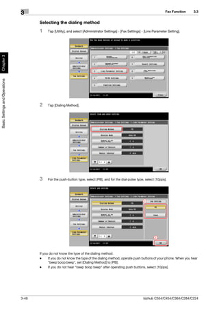 Fax Function   3.3
                                3
                                       Selecting the dialing method
                                       1    Tap [Utility], and select [Administrator Settings] - [Fax Settings] - [Line Parameter Setting].
Chapter 3
Basic Settings and Operations




                                       2    Tap [Dialing Method].




                                       3    For the push-button type, select [PB], and for the dial-pulse type, select [10pps].




                                                                                                                 1




                                                                                                                        2




                                       If you do not know the type of the dialing method:
                                       -     If you do not know the type of the dialing method, operate push buttons of your phone. When you hear
                                             "beep boop beep", set [Dialing Method] to [PB].
                                       -     If you do not hear "beep boop beep" after operating push buttons, select [10pps].




                                3-48                                                                            bizhub C554/C454/C364/C284/C224
 