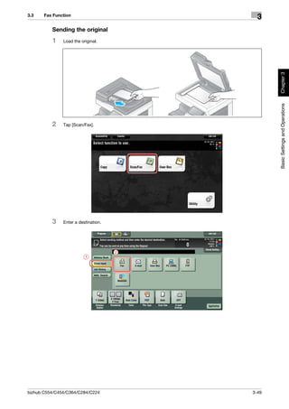 3.3    Fax Function
                                            3
          Sending the original
          1    Load the original.




                                                 Chapter 3
                                                 Basic Settings and Operations
          2    Tap [Scan/Fax].




          3    Enter a destination.




                                      2
                          1




bizhub C554/C454/C364/C284/C224           3-49
 