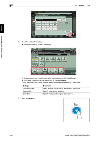 Fax Function   3.3
                                3




                                                             3
Chapter 3




                                                                                                                           4
Basic Settings and Operations




                                       4   Check the setting if necessary.
                                           % Tap [Check Setting] to check the setting.




                                           % You can also check the setting using the keys displayed on the Touch Panel.
                                           % To change the setting, tap the desired key on the Touch Panel.
                                           [Color], [File Type], and [E-mail Settings] are not available when sending to a fax number.

                                            Settings                         Description
                                            [Simplex/Duplex]                 Select whether to scan one or both sides of the original.
                                            [Resolution]                     Specify the scanning resolution.
                                            [Scan Size]                      Specify the size of the original to be scanned.


                                       5   Press the Start key.




                                3-50                                                                            bizhub C554/C454/C364/C284/C224
 