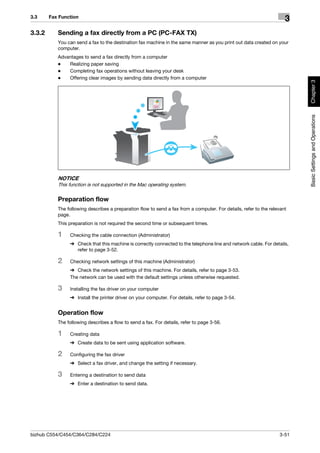 3.3     Fax Function
                                                                                                                      3
3.3.2      Sending a fax directly from a PC (PC-FAX TX)
           You can send a fax to the destination fax machine in the same manner as you print out data created on your
           computer.
           Advantages to send a fax directly from a computer
           -   Realizing paper saving
           -   Completing fax operations without leaving your desk
           -   Offering clear images by sending data directly from a computer




                                                                                                                          Chapter 3
                                                                                                                          Basic Settings and Operations
           NOTICE
           This function is not supported in the Mac operating system.

           Preparation flow
           The following describes a preparation flow to send a fax from a computer. For details, refer to the relevant
           page.
           This preparation is not required the second time or subsequent times.

           1    Checking the cable connection (Administrator)
                % Check that this machine is correctly connected to the telephone line and network cable. For details,
                  refer to page 3-52.

           2    Checking network settings of this machine (Administrator)
                % Check the network settings of this machine. For details, refer to page 3-53.
                The network can be used with the default settings unless otherwise requested.

           3    Installing the fax driver on your computer
                % Install the printer driver on your computer. For details, refer to page 3-54.


           Operation flow
           The following describes a flow to send a fax. For details, refer to page 3-56.

           1    Creating data
                % Create data to be sent using application software.

           2    Configuring the fax driver
                % Select a fax driver, and change the setting if necessary.

           3    Entering a destination to send data
                % Enter a destination to send data.




bizhub C554/C454/C364/C284/C224                                                                                    3-51
 