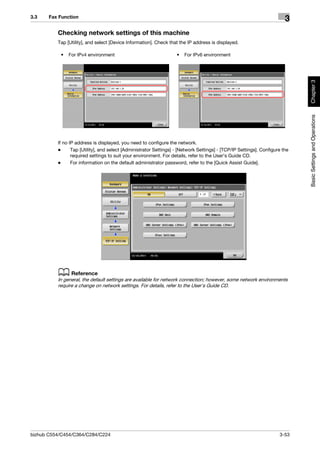 3.3    Fax Function
                                                                                                                         3
          Checking network settings of this machine
          Tap [Utility], and select [Device Information]. Check that the IP address is displayed.

           •   For IPv4 environment                                 •   For IPv6 environment




                                                                                                                              Chapter 3
                                                                                                                              Basic Settings and Operations
          If no IP address is displayed, you need to configure the network.
          -      Tap [Utility], and select [Administrator Settings] - [Network Settings] - [TCP/IP Settings]. Configure the
                 required settings to suit your environment. For details, refer to the User's Guide CD.
          -      For information on the default administrator password, refer to the [Quick Assist Guide].




          d Reference
          In general, the default settings are available for network connection; however, some network environments
          require a change on network settings. For details, refer to the User's Guide CD.




bizhub C554/C454/C364/C284/C224                                                                                       3-53
 