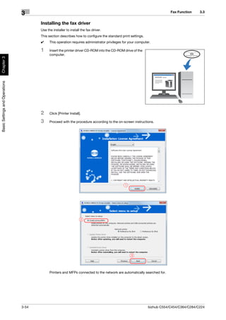 Fax Function    3.3
                                3
                                       Installing the fax driver
                                       Use the installer to install the fax driver.
                                       This section describes how to configure the standard print settings.
                                       0     This operation requires administrator privileges for your computer.

                                       1     Insert the printer driver CD-ROM into the CD-ROM drive of the
                                             computer.
Chapter 3
Basic Settings and Operations




                                       2     Click [Printer Install].

                                       3     Proceed with the procedure according to the on-screen instructions.




                                                                                               1




                                                                    2




                                                                                                   3




                                             Printers and MFPs connected to the network are automatically searched for.




                                3-54                                                                          bizhub C554/C454/C364/C284/C224
 
