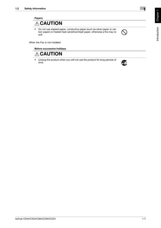 1.2    Safety information
                                                                                                  1




                                                                                                       Chapter 1
               Papers

                    CAUTION




                                                                                                       Introduction
               •   Do not use stapled paper, conductive paper (such as silver paper or car-
                   bon paper) or treated heat-sensitive/inkjet paper, otherwise a fire may re-
                   sult.


          When the Fax is not installed:

               Before successive holidays

                    CAUTION
               •   Unplug the product when you will not use the product for long periods of
                   time.




bizhub C554/C454/C364/C284/C224                                                                  1-7
 