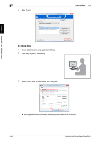 Fax Function   3.3
                                3
                                       7   Click [Finish].
Chapter 3
Basic Settings and Operations




                                       Sending data
                                       1   Create data to be sent using application software.

                                       2   From the [File] menu, select [Print].




                                       3   Select the fax driver of this machine, and click [Print].




                                                                       1




                                                                                         2



                                           % Clicking [Preferences] can change the setting of the printer driver as required.




                                3-56                                                                        bizhub C554/C454/C364/C284/C224
 