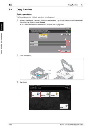 Copy Function        3.4
                                3
                                3.4    Copy Function

                                       Basic operations
                                       The following describes the basic operations to make a copy.

                                       1    If user authentication is enabled, the login screen appears. Tap the keyboard icon, enter the required
                                            items, then tap [Login] or press Access.
Chapter 3




                                            % If IC card or biometric authentication is enabled, refer to page 3-60.
Basic Settings and Operations




                                                                                                                       1




                                                                                                           2



                                       2    Load the original.




                                       3    Tap [Copy].




                                3-58                                                                           bizhub C554/C454/C364/C284/C224
 