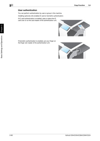 Copy Function     3.4
                                3
                                       User authentication
                                       You can perform authentication by user or group in this machine.
                                       Installing optional units enables IC card or biometric authentication.
                                       If IC card authentication is enabled, pass or place the IC
                                       card over or on the card reader of the authentication unit.
Chapter 3
Basic Settings and Operations




                                       If biometric authentication is enabled, put your finger on
                                       the finger vein reader of the authentication unit.




                                3-60                                                                            bizhub C554/C454/C364/C284/C224
 