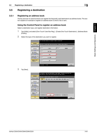 3.5     Registering a destination
                                                                                                                    3
3.5        Registering a destination

3.5.1      Registering an address book
           The fax and scan-to-send functions can register the frequently used destinations as address books. This sec-
           tion explains an example to register an address book to which a fax is sent.




                                                                                                                          Chapter 3
           Using the Control Panel to register an address book
           Select a destination type, and register destination information.

           1     Tap [Utility], and select [One-Touch/ User Box Reg.] - [Create One-Touch Destination] - [Address Book
                 (Public)].




                                                                                                                          Basic Settings and Operations
           2     Select the type of the destination you want to register.




           3     Tap [New].




bizhub C554/C454/C364/C284/C224                                                                                   3-61
 
