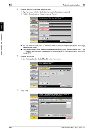 Registering a destination        3.5
                                3
                                       4   Enter the destination name you want to register.
                                           % Tap [Name], and enter the destination name using the displayed keyboard.
                                           % For [Sort Character], enter the same name as [Name].
Chapter 3




                                                                     1

                                                                     2
Basic Settings and Operations




                                                                                           3




                                           % This sets the appropriate index for the name, which you entered into [Name], to [Index]. To change
                                             the setting, tap [Index].
                                           % Entry items and the number of setting screens vary depending on the destination type. Use [ ] or
                                             [ ] to switch setting screens while entering the required items. For information on entry items, refer
                                             to page 3-66.

                                       5   Enter the fax number.
                                           % Use the keypad on the Control Panel to enter a fax number.




                                                                      1




                                                                                                          2




                                       6   Tap [Close].




                                3-62                                                                          bizhub C554/C454/C364/C284/C224
 