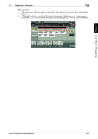 3.5    Registering a destination
                                                                                                                      3
          What is an index?
          -    This is used as an index of a registered destination. Tap the Index key to narrow down a target desti-
               nation.
          -    If [Favorite] is selected as an index, the destination appears in the basic screen of the transmission
               screen after it has been registered in the address book; enabling the user to easily select a destination.




                                                                                                                            Chapter 3
                                                                                                                            Basic Settings and Operations




bizhub C554/C454/C364/C284/C224                                                                                     3-63
 