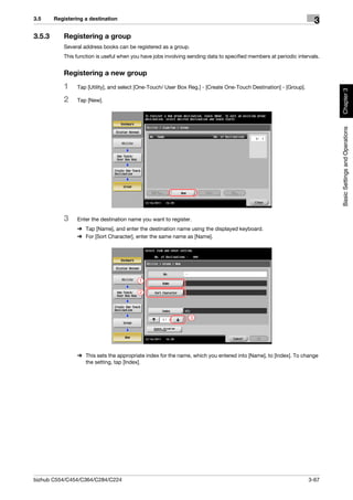 3.5     Registering a destination
                                                                                                                      3
3.5.3      Registering a group
           Several address books can be registered as a group.
           This function is useful when you have jobs involving sending data to specified members at periodic intervals.


           Registering a new group
           1     Tap [Utility], and select [One-Touch/ User Box Reg.] - [Create One-Touch Destination] - [Group].




                                                                                                                           Chapter 3
           2     Tap [New].




                                                                                                                           Basic Settings and Operations
           3     Enter the destination name you want to register.
                 % Tap [Name], and enter the destination name using the displayed keyboard.
                 % For [Sort Character], enter the same name as [Name].




                                           1

                                           2




                                                                 3




                 % This sets the appropriate index for the name, which you entered into [Name], to [Index]. To change
                   the setting, tap [Index].




bizhub C554/C454/C364/C284/C224                                                                                     3-67
 