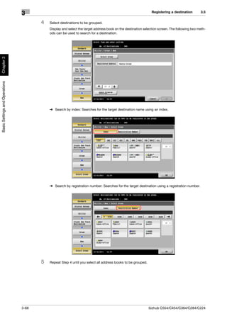 Registering a destination        3.5
                                3
                                       4   Select destinations to be grouped.
                                           Display and select the target address book on the destination selection screen. The following two meth-
                                           ods can be used to search for a destination.
Chapter 3
Basic Settings and Operations




                                           % Search by index: Searches for the target destination name using an index.




                                           % Search by registration number: Searches for the target destination using a registration number.




                                       5   Repeat Step 4 until you select all address books to be grouped.




                                3-68                                                                         bizhub C554/C454/C364/C284/C224
 