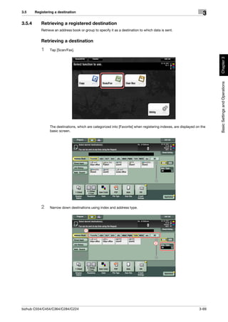 3.5     Registering a destination
                                                                                                                     3
3.5.4      Retrieving a registered destination
           Retrieve an address book or group to specify it as a destination to which data is sent.


           Retrieving a destination
           1     Tap [Scan/Fax].




                                                                                                                          Chapter 3
                                                                                                                          Basic Settings and Operations
                 The destinations, which are categorized into [Favorite] when registering indexes, are displayed on the
                 basic screen.




           2     Narrow down destinations using index and address type.




                                        1



                                                                                      2




bizhub C554/C454/C364/C284/C224                                                                                    3-69
 
